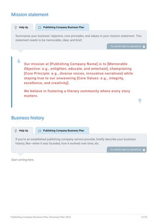Mission statement
Our mission at [Publishing Company Name] is to [Memorable
Objective: e.g., enlighten, educate, and entertain], championing
[Core Principle: e.g., diverse voices, innovative narratives] while
staying true to our unwavering [Core Values: e.g., integrity,
excellence, and creativity].
We believe in fostering a literary community where every story
matters.
❛
❜
Business history
Start writing here..
Summarize your business’ objective, core principles, and values in your mission statement. This
statement needs to be memorable, clear, and brief.
To unlock help try Upmetrics! 
If you’re an established publishing company service provider, briefly describe your business
history, like—when it was founded, how it evolved over time, etc.
Additionally, If you have received any awards or recognition for excellent work, describe them.
To unlock help try Upmetrics! 
 Help tip  Publishing Company Business Plan
 Help tip  Publishing Company Business Plan
Publishing Company Business Plan | Business Plan 2023 12/52
 