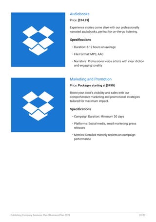 Audiobooks
Price: [$14.99]
Experience stories come alive with our professionally
narrated audiobooks, perfect for on-the-go listening.
Specifications
Duration: 8-12 hours on average
File Format: MP3, AAC
Narrators: Professional voice artists with clear diction
and engaging tonality
•
•
•
Marketing and Promotion
Price: Packages starting at [$499]
Boost your book’s visibility and sales with our
comprehensive marketing and promotional strategies
tailored for maximum impact.
Specifications
Campaign Duration: Minimum 30 days
Platforms: Social media, email marketing, press
releases
Metrics: Detailed monthly reports on campaign
performance
•
•
•


Publishing Company Business Plan | Business Plan 2023 22/52
 