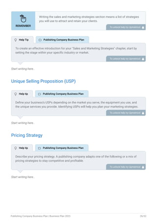 Start writing here..
Unique Selling Proposition (USP)
Start writing here..
Pricing Strategy
Start writing here..
Writing the sales and marketing strategies section means a list of strategies
you will use to attract and retain your clients.
Here are some key points to include in your marketing plan:
Define a unique selling proposition (USP).
Explain pricing strategy.
Marketing strategies.
Sales strategies.
Customer retention.
•
•
•
•
•
To unlock help try Upmetrics! 
To create an effective introduction for your "Sales and Marketing Strategies" chapter, start by
setting the stage within your specific industry or market.
Emphasize the competitive nature of your field and the importance of both quality services and
strategic marketing in this context.
Clearly state the objectives of your sales and marketing strategies, which should include
maximizing outreach, fostering engagement, and achieving sustained growth.
Additionally, mention the specific techniques or approaches you will employ, whether traditional
or modern, to establish your brand as the preferred choice for your target audience. This
introduction provides a clear overview and prepares readers for the detailed strategies that
follow.
To unlock help try Upmetrics! 
Define your business’s USPs depending on the market you serve, the equipment you use, and
the unique services you provide. Identifying USPs will help you plan your marketing strategies.
For example, creating audiobooks, planning virtual launch events, etc could be some of the
great USPs for a digital publishing company.
To unlock help try Upmetrics! 
Describe your pricing strategy. A publishing company adapts one of the following or a mix of
pricing strategies to stay competitive and profitable.
Retail pricing
Dynamic pricing
Subscription models
Freemium pricing
Tiered pricing
•
•
•
•
•
To unlock help try Upmetrics! 
 Help Tip  Publishing Company Business Plan
 Help tip  Publishing Company Business Plan
 Help tip  Publishing Company Business Plan
Publishing Company Business Plan | Business Plan 2023 26/52
 