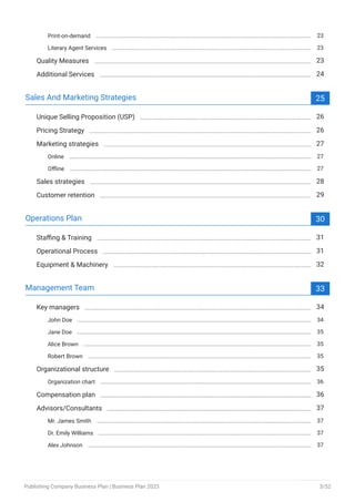 Print-on-demand 23
Literary Agent Services 23
Quality Measures 23
Additional Services 24
Sales And Marketing Strategies 25
Unique Selling Proposition (USP) 26
Pricing Strategy 26
Marketing strategies 27
Online 27
Offline 27
Sales strategies 28
Customer retention 29
Operations Plan 30
Staffing & Training 31
Operational Process 31
Equipment & Machinery 32
Management Team 33
Key managers 34
John Doe 34
Jane Doe 35
Alice Brown 35
Robert Brown 35
Organizational structure 35
Organization chart 36
Compensation plan 36
Advisors/Consultants 37
Mr. James Smith 37
Dr. Emily Williams 37
Alex Johnson 37
Publishing Company Business Plan | Business Plan 2023 3/52
 