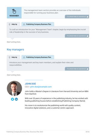 Start writing here..
Key managers
Start writing here..
JOHN DOE
CEO - john.doe@example.com
John holds a Master's Degree in Literature from Harvard University and an MBA
from Stanford.
With over 20 years of experience in the publishing industry, he has worked with
leading publishing houses before establishing [Publishing Company Name].
His vision is to revolutionize the publishing world with quality content,
innovative digital solutions, and a customer-centric approach.
The management team section provides an overview of the individuals
responsible for running your business plan.
This section should provide a detailed description of the experience and
qualifications of each manager, as well as their responsibilities and roles.
Describe the role and responsibilities of the Founders/CEO.
List the core team.
Describe organizational structure.
Compensation plan.
List Advisors/Consultants.
•
•
•
•
•
To unlock help try Upmetrics! 
To craft an introduction for your "Management Team" chapter, begin by emphasizing the crucial
role of leadership in the success of any business.
Highlight your company's commitment to having a strong and dedicated management team.
Showcase the diversity and expertise of your team members, illustrating how their varied
backgrounds contribute to the overall strength of your organization.
Conclude by emphasizing the team's experience and how it positions your program as a leader
in your industry.
This introduction will set the stage for readers to understand the significance and capabilities
of your management team, creating a positive impression as they delve into the details of each
team member's role and contributions in the subsequent sections.
To unlock help try Upmetrics! 
Introduce your management and key team members, and explain their roles and
responsibilities.
It should include, key executives(e.g. CEO, COO, CMO.), senior management, and other
department managers (e.g. editorial head, production manager, logistics manager, voice and
sound head.) involved in the publishing company business operations, including their
education, professional background, and any relevant experience in the publishing industry.
To unlock help try Upmetrics! 
 Help tip  Publishing Company Business Plan
 Help tip  Publishing Company Business Plan
Publishing Company Business Plan | Business Plan 2023 34/52
 