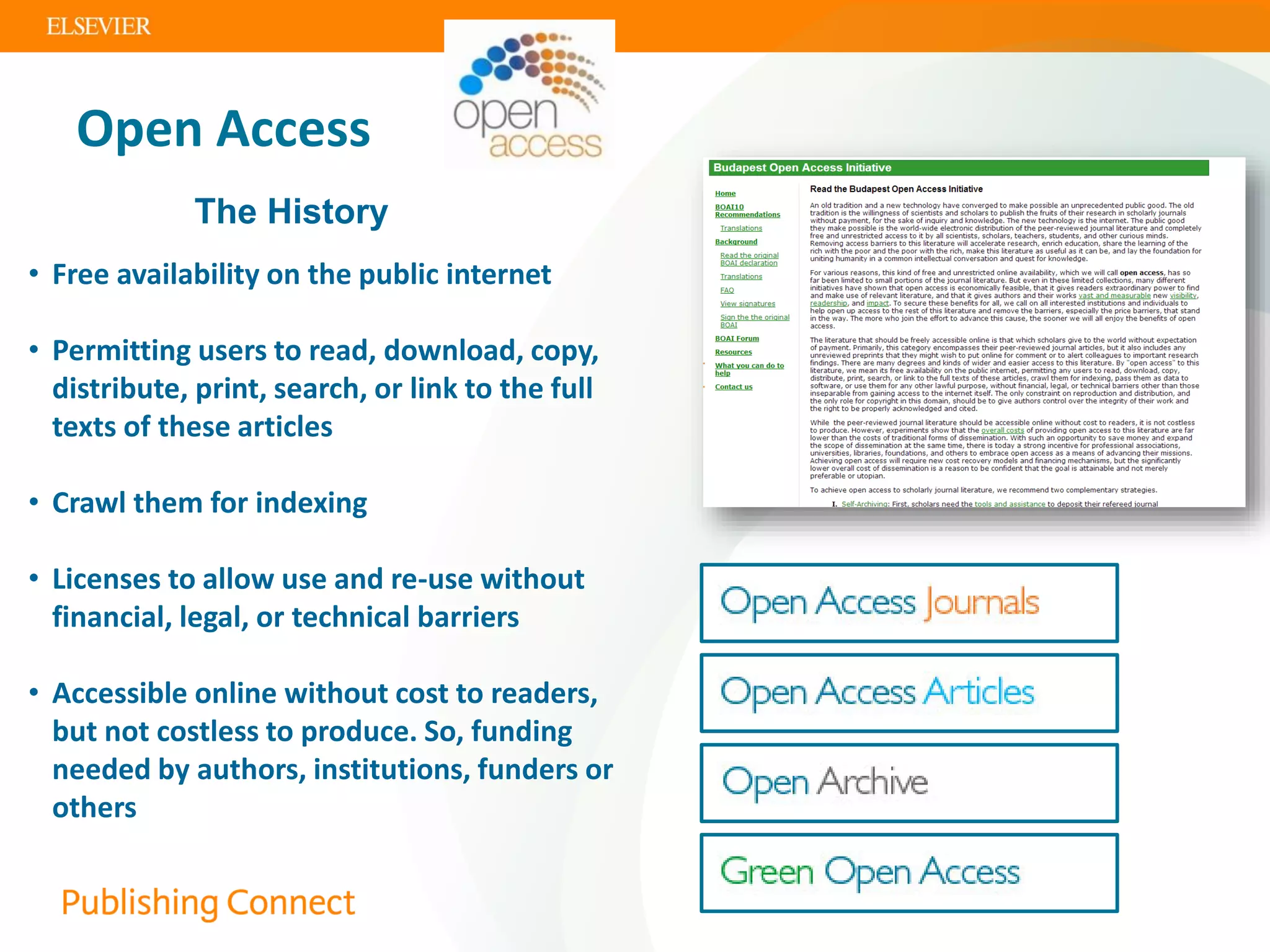 Open Access
The History
• Free availability on the public internet
• Permitting users to read, download, copy,
distribute, print, search, or link to the full
texts of these articles
• Crawl them for indexing
• Licenses to allow use and re-use without
financial, legal, or technical barriers
• Accessible online without cost to readers,
but not costless to produce. So, funding
needed by authors, institutions, funders or
others
 