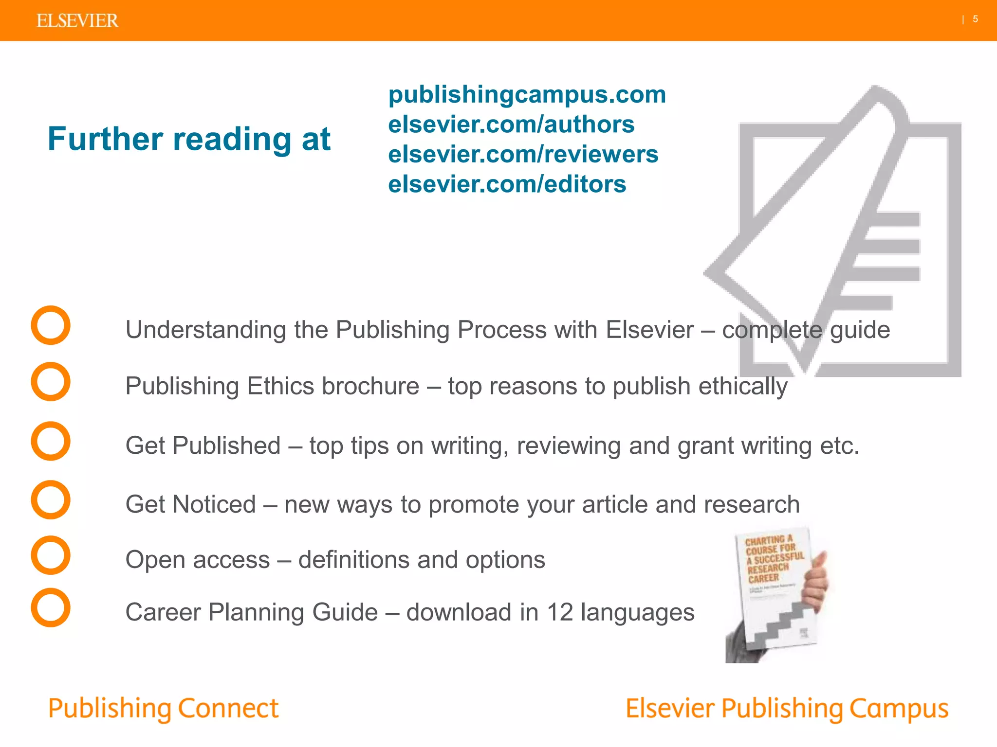 | 5
Further reading at
publishingcampus.com
elsevier.com/authors
elsevier.com/reviewers
elsevier.com/editors
Get Published – top tips on writing, reviewing and grant writing etc.
Publishing Ethics brochure – top reasons to publish ethically
Get Noticed – new ways to promote your article and research
Understanding the Publishing Process with Elsevier – complete guide
Open access – definitions and options
Career Planning Guide – download in 12 languages
 