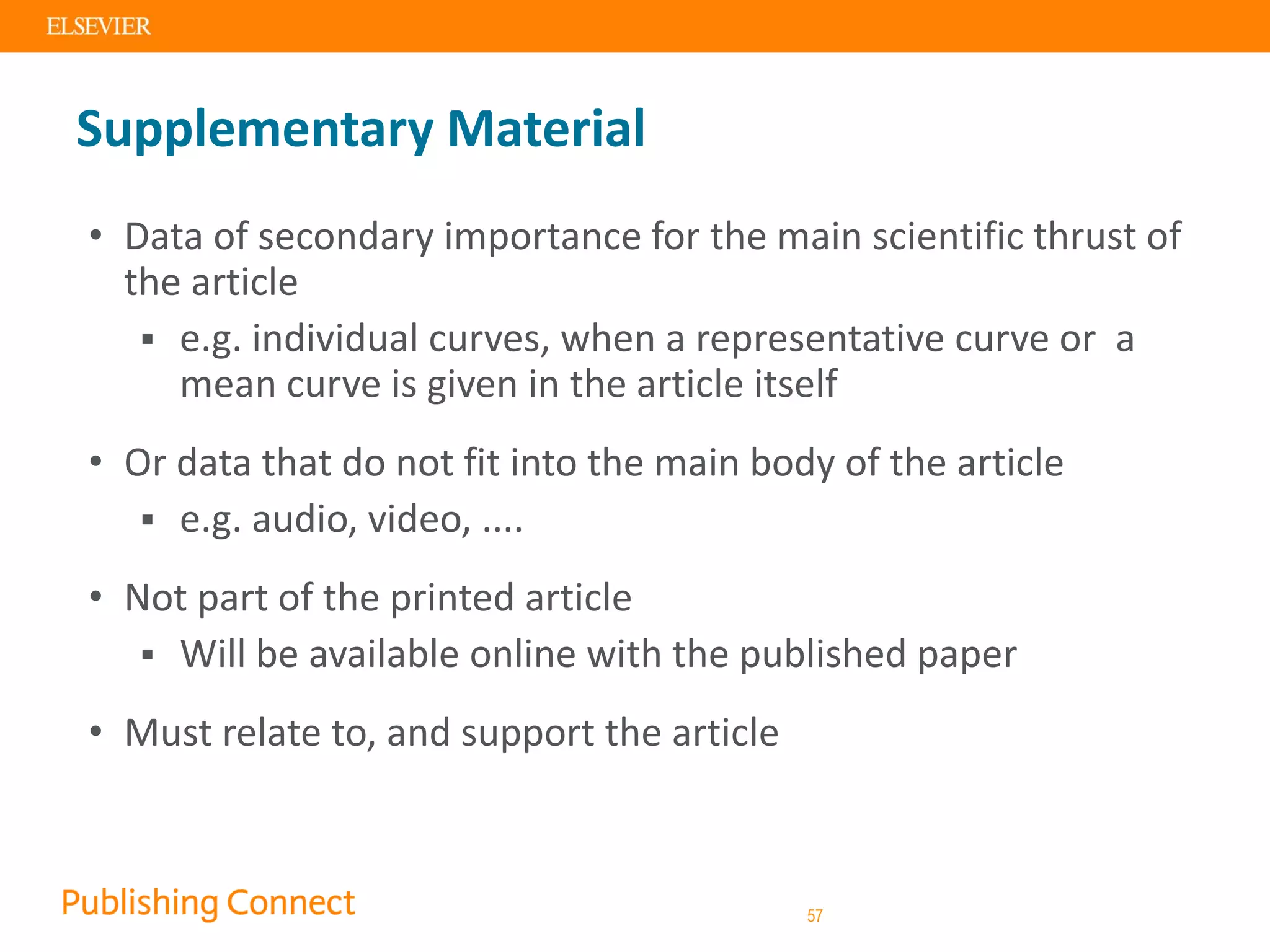 Supplementary Material
• Data of secondary importance for the main scientific thrust of
the article
 e.g. individual curves, when a representative curve or a
mean curve is given in the article itself
• Or data that do not fit into the main body of the article
 e.g. audio, video, ....
• Not part of the printed article
 Will be available online with the published paper
• Must relate to, and support the article
57
 