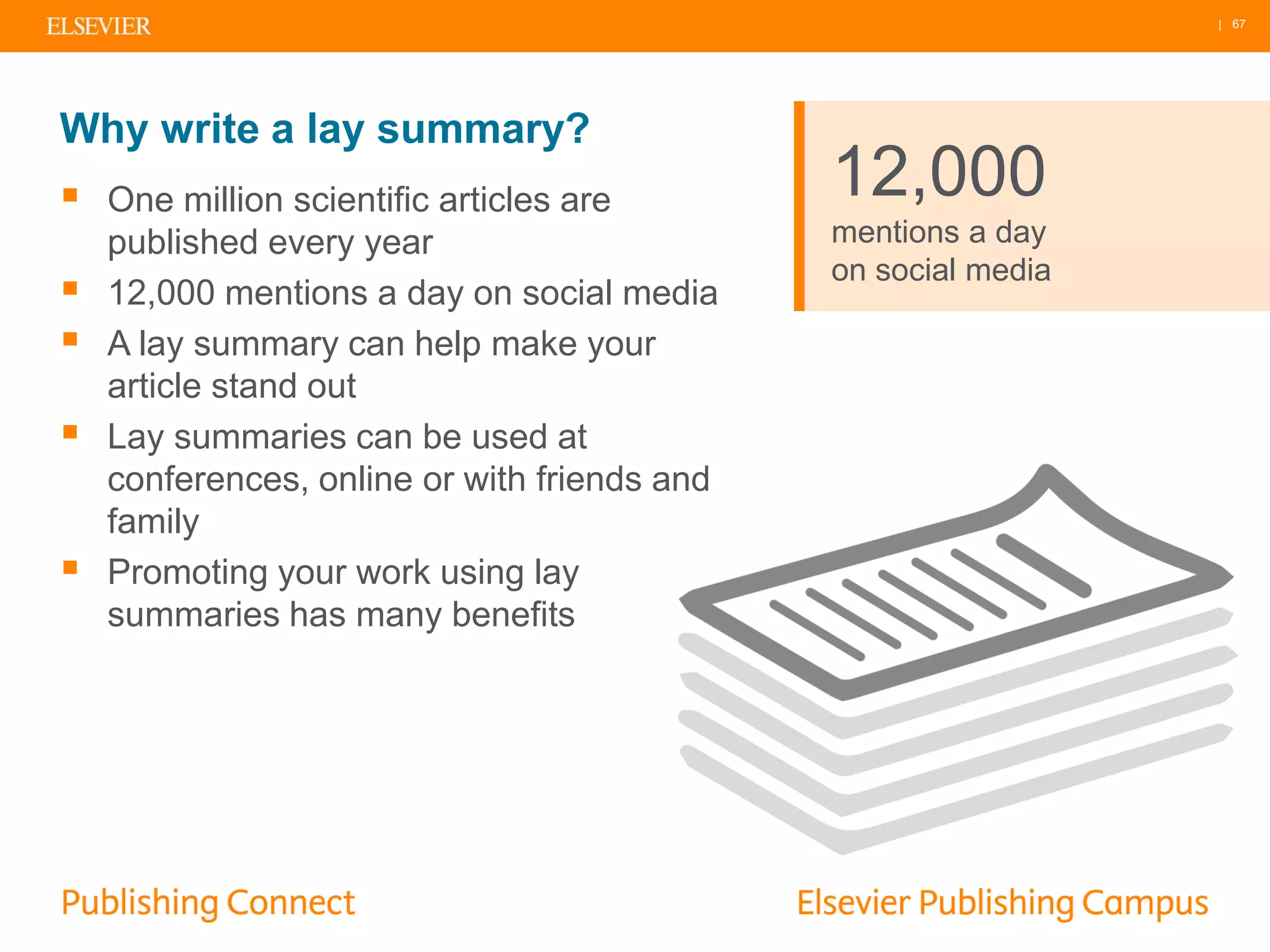 | 67
Why write a lay summary?
 One million scientific articles are
published every year
 12,000 mentions a day on social media
 A lay summary can help make your
article stand out
 Lay summaries can be used at
conferences, online or with friends and
family
 Promoting your work using lay
summaries has many benefits
12,000
mentions a day
on social media
 
