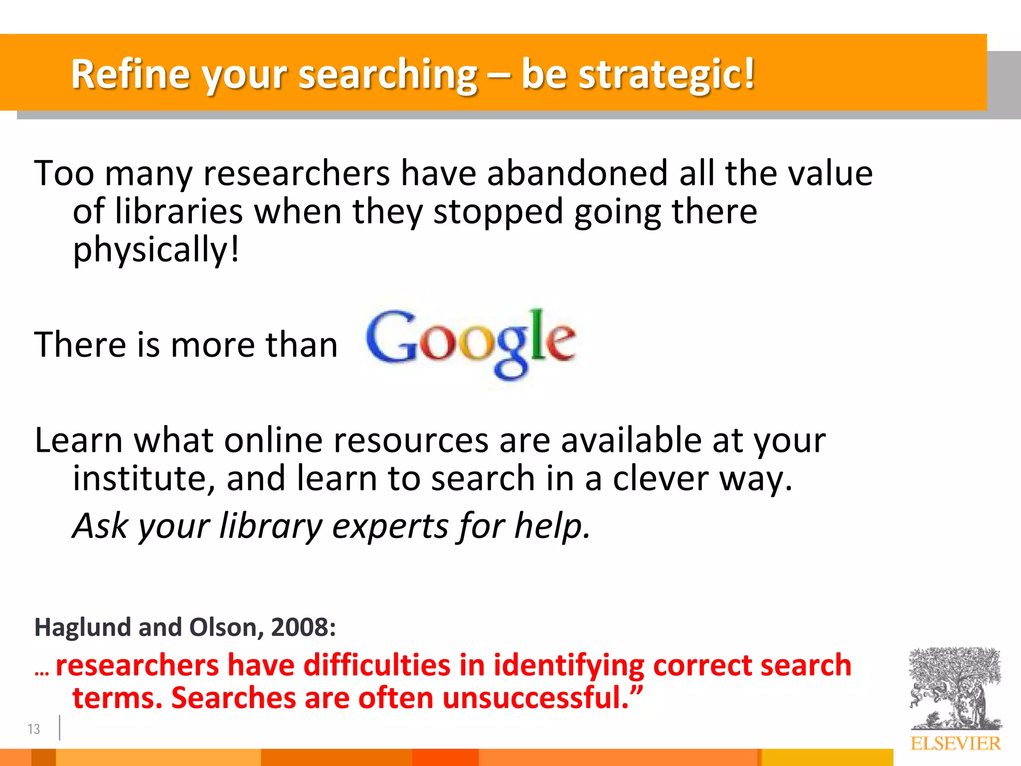 13
Too many researchers have abandoned all the value
of libraries when they stopped going there
physically!
There is more than
Learn what online resources are available at your
institute, and learn to search in a clever way.
Ask your library experts for help.
Haglund and Olson, 2008:
… researchers have difficulties in identifying correct search
terms. Searches are often unsuccessful.”
Refine your searching – be strategic!
 