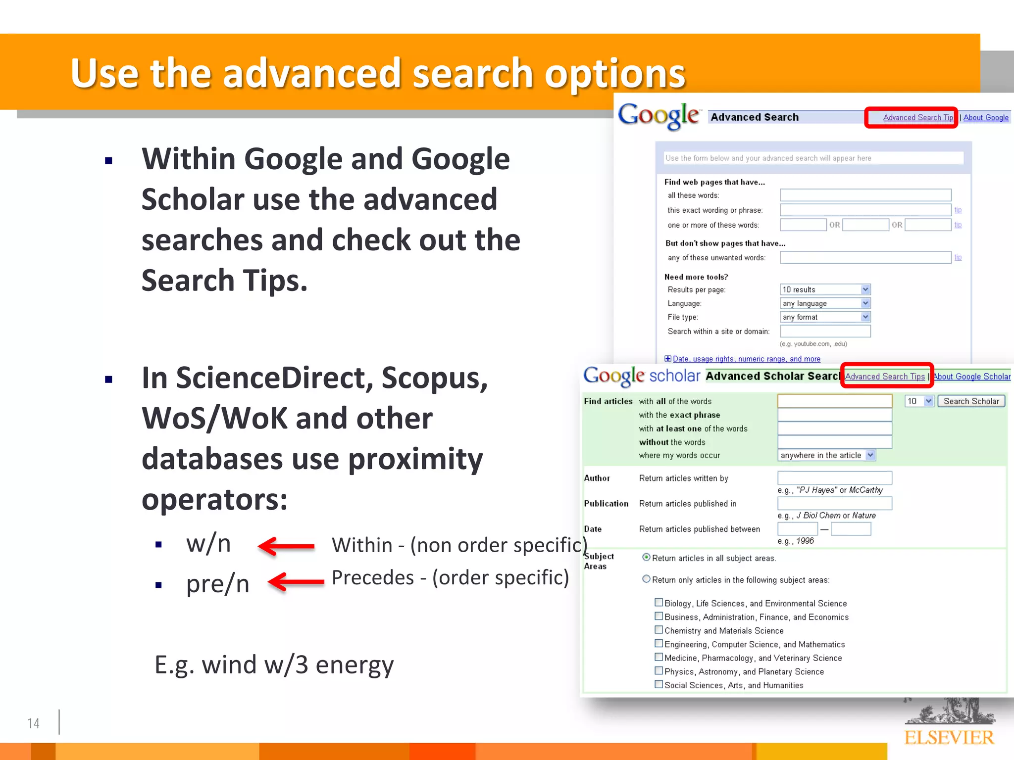 14
Use the advanced search options
 Within Google and Google
Scholar use the advanced
searches and check out the
Search Tips.
 In ScienceDirect, Scopus,
WoS/WoK and other
databases use proximity
operators:
 w/n
 pre/n
E.g. wind w/3 energy
Within - (non order specific)
Precedes - (order specific)
 