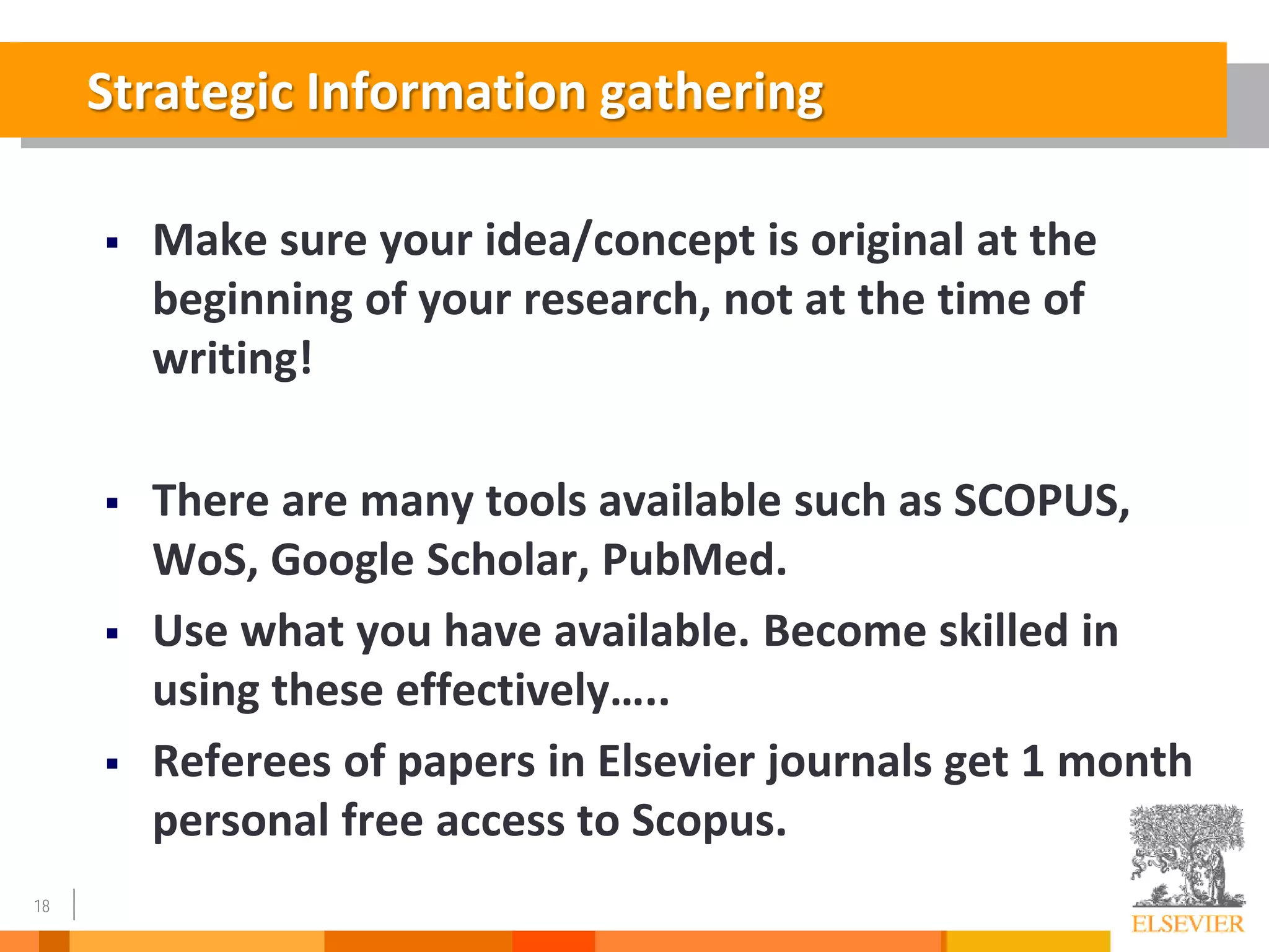 18
 Make sure your idea/concept is original at the
beginning of your research, not at the time of
writing!
 There are many tools available such as SCOPUS,
WoS, Google Scholar, PubMed.
 Use what you have available. Become skilled in
using these effectively…..
 Referees of papers in Elsevier journals get 1 month
personal free access to Scopus.
Strategic Information gathering
 