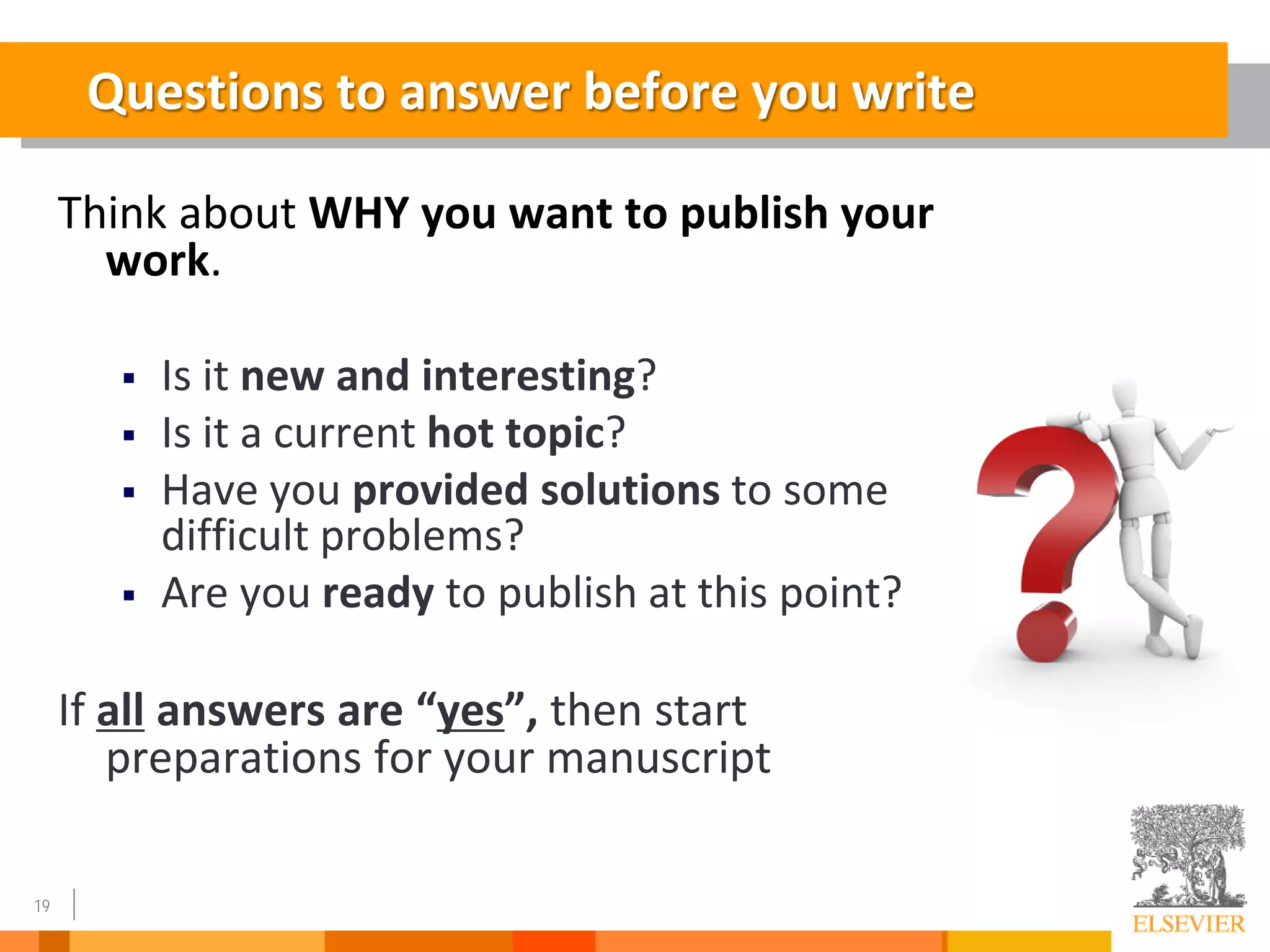 19
Think about WHY you want to publish your
work.
 Is it new and interesting?
 Is it a current hot topic?
 Have you provided solutions to some
difficult problems?
 Are you ready to publish at this point?
If all answers are “yes”, then start
preparations for your manuscript
Questions to answer before you write
 