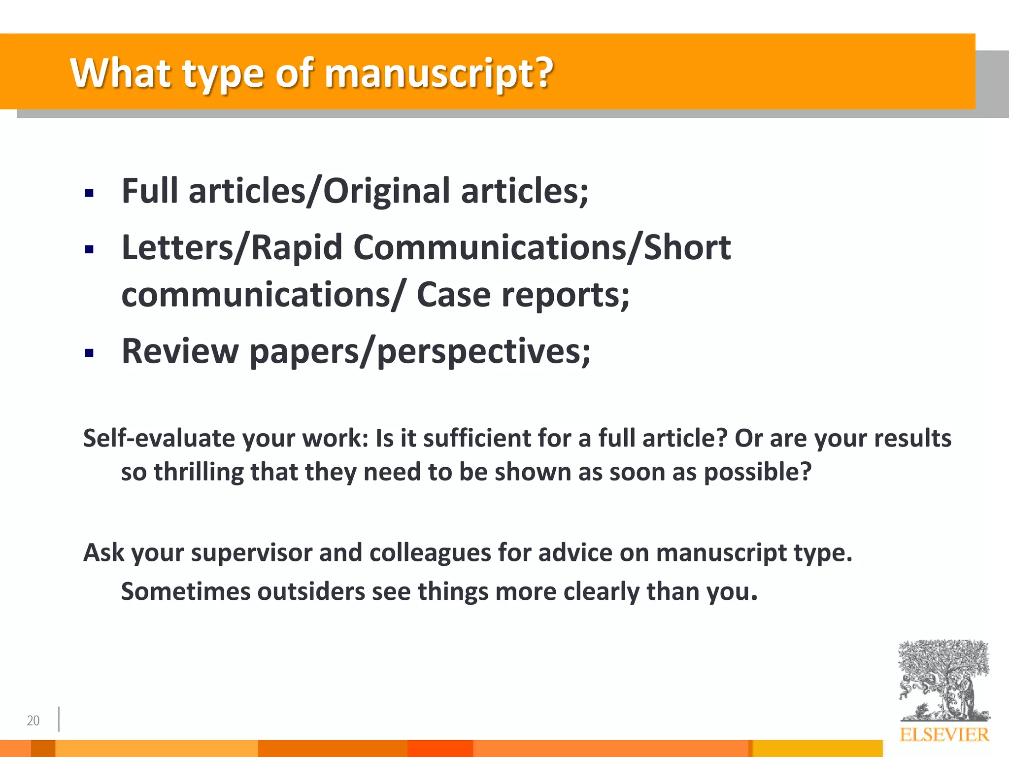 20
 Full articles/Original articles;
 Letters/Rapid Communications/Short
communications/ Case reports;
 Review papers/perspectives;
Self-evaluate your work: Is it sufficient for a full article? Or are your results
so thrilling that they need to be shown as soon as possible?
Ask your supervisor and colleagues for advice on manuscript type.
Sometimes outsiders see things more clearly than you.
What type of manuscript?
 