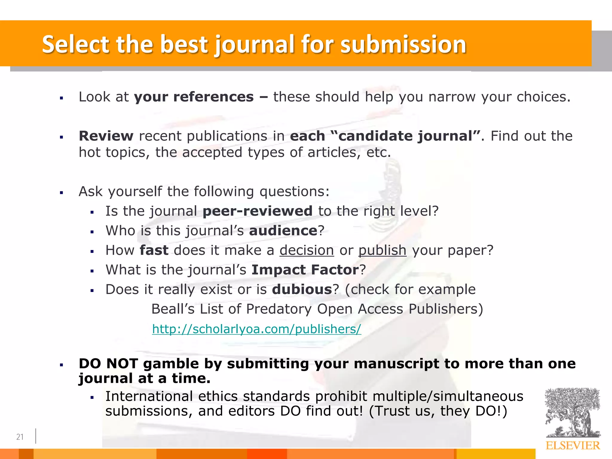 21
 Look at your references – these should help you narrow your choices.
 Review recent publications in each “candidate journal”. Find out the
hot topics, the accepted types of articles, etc.
 Ask yourself the following questions:
 Is the journal peer-reviewed to the right level?
 Who is this journal’s audience?
 How fast does it make a decision or publish your paper?
 What is the journal’s Impact Factor?
 Does it really exist or is dubious? (check for example
Beall’s List of Predatory Open Access Publishers)
http://scholarlyoa.com/publishers/
 DO NOT gamble by submitting your manuscript to more than one
journal at a time.
 International ethics standards prohibit multiple/simultaneous
submissions, and editors DO find out! (Trust us, they DO!)
Select the best journal for submission
 