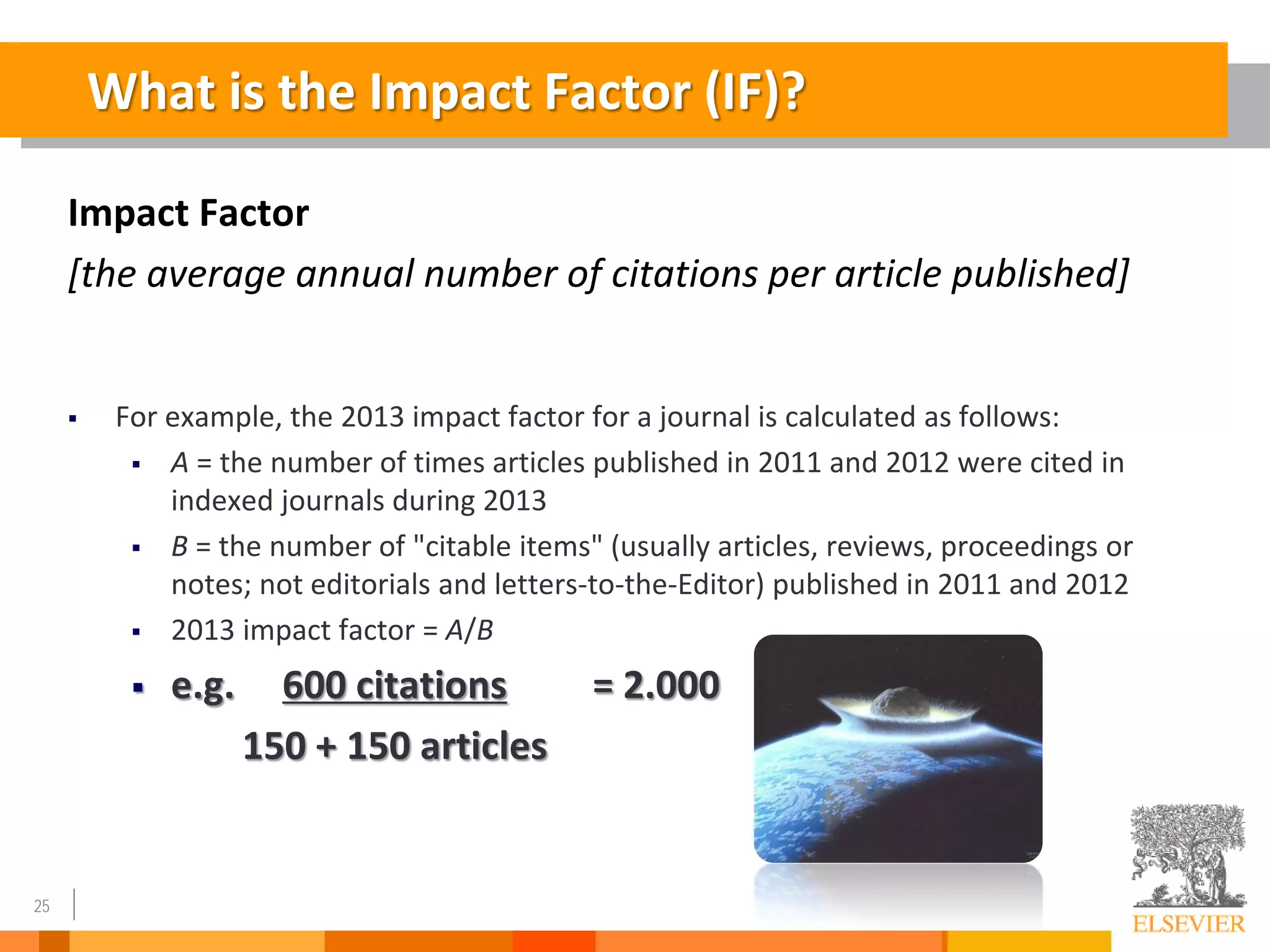 25
Impact Factor
[the average annual number of citations per article published]
 For example, the 2013 impact factor for a journal is calculated as follows:
 A = the number of times articles published in 2011 and 2012 were cited in
indexed journals during 2013
 B = the number of "citable items" (usually articles, reviews, proceedings or
notes; not editorials and letters-to-the-Editor) published in 2011 and 2012
 2013 impact factor = A/B
 e.g. 600 citations = 2.000
150 + 150 articles
What is the Impact Factor (IF)?
 