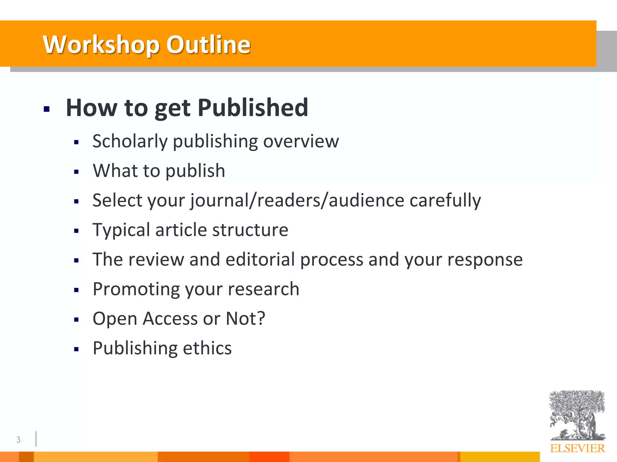 3
Workshop Outline
 How to get Published
 Scholarly publishing overview
 What to publish
 Select your journal/readers/audience carefully
 Typical article structure
 The review and editorial process and your response
 Promoting your research
 Open Access or Not?
 Publishing ethics
 
