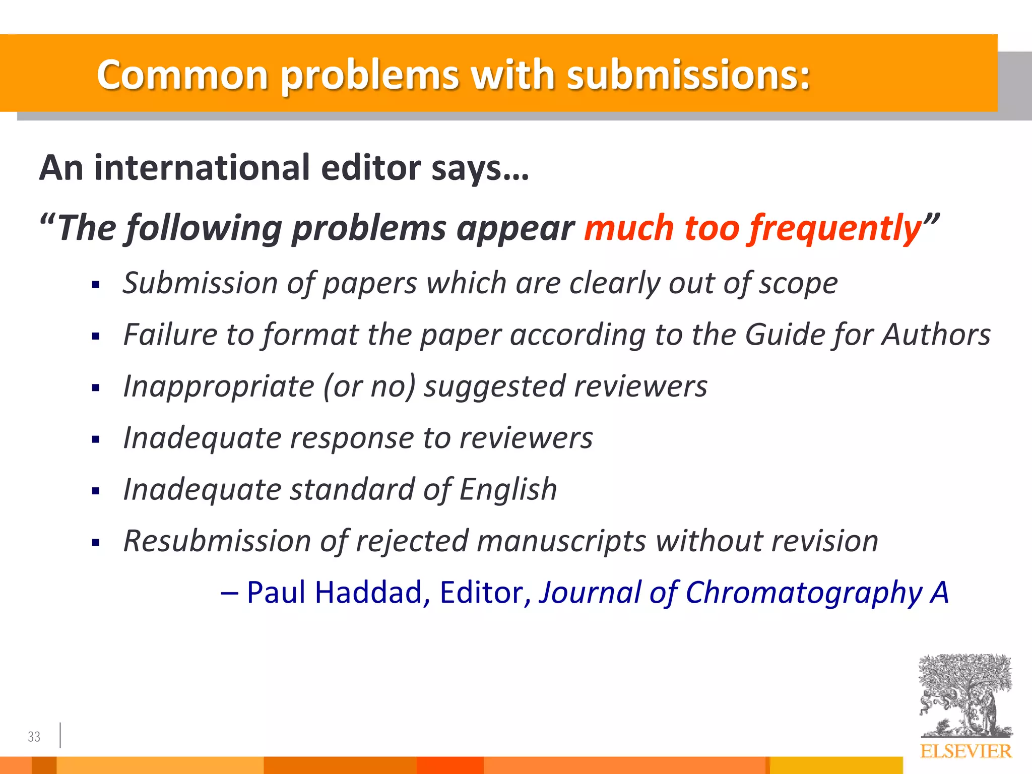 33
Common problems with submissions:
An international editor says…
“The following problems appear much too frequently”
 Submission of papers which are clearly out of scope
 Failure to format the paper according to the Guide for Authors
 Inappropriate (or no) suggested reviewers
 Inadequate response to reviewers
 Inadequate standard of English
 Resubmission of rejected manuscripts without revision
– Paul Haddad, Editor, Journal of Chromatography A
 