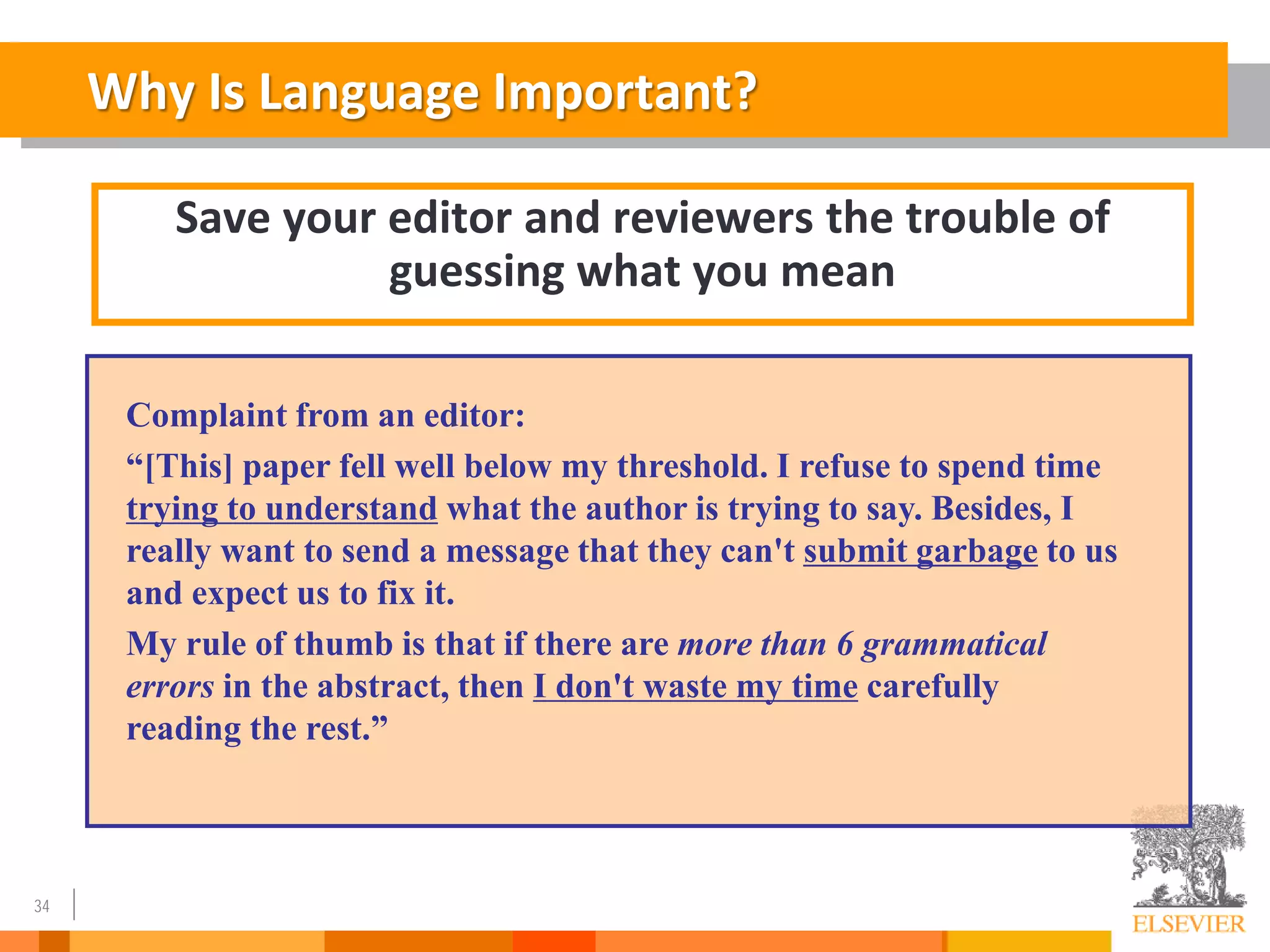 34
Why Is Language Important?
Save your editor and reviewers the trouble of
guessing what you mean
Complaint from an editor:
“[This] paper fell well below my threshold. I refuse to spend time
trying to understand what the author is trying to say. Besides, I
really want to send a message that they can't submit garbage to us
and expect us to fix it.
My rule of thumb is that if there are more than 6 grammatical
errors in the abstract, then I don't waste my time carefully
reading the rest.”
 