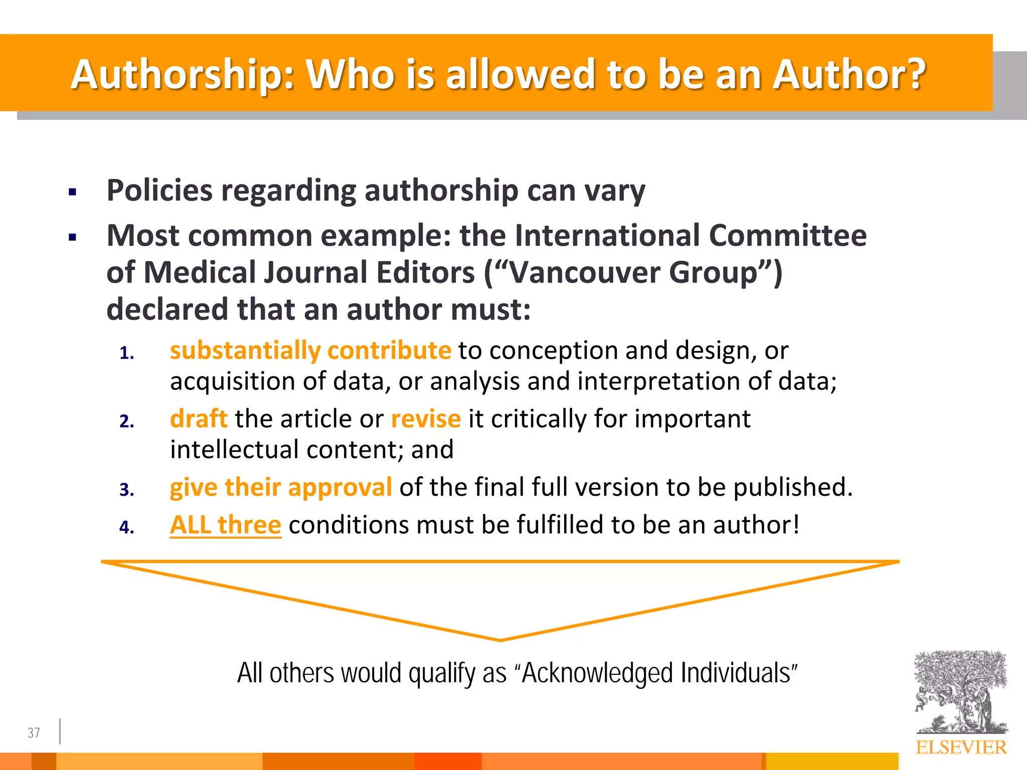 37
Authorship: Who is allowed to be an Author?
 Policies regarding authorship can vary
 Most common example: the International Committee
of Medical Journal Editors (“Vancouver Group”)
declared that an author must:
1. substantially contribute to conception and design, or
acquisition of data, or analysis and interpretation of data;
2. draft the article or revise it critically for important
intellectual content; and
3. give their approval of the final full version to be published.
4. ALL three conditions must be fulfilled to be an author!
All others would qualify as “Acknowledged Individuals”
 