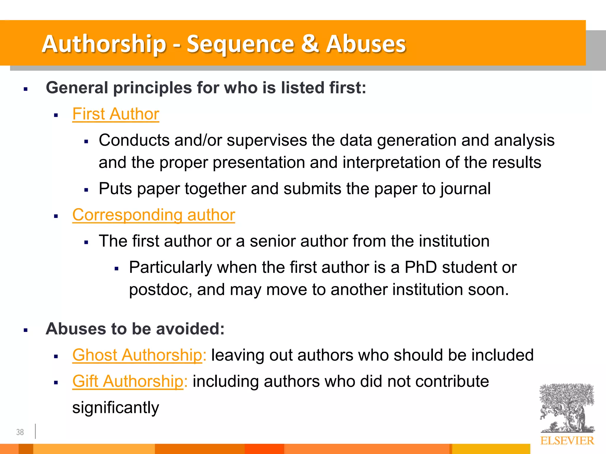 38
Authorship - Sequence & Abuses
 General principles for who is listed first:
 First Author
 Conducts and/or supervises the data generation and analysis
and the proper presentation and interpretation of the results
 Puts paper together and submits the paper to journal
 Corresponding author
 The first author or a senior author from the institution
 Particularly when the first author is a PhD student or
postdoc, and may move to another institution soon.
 Abuses to be avoided:
 Ghost Authorship: leaving out authors who should be included
 Gift Authorship: including authors who did not contribute
significantly
 