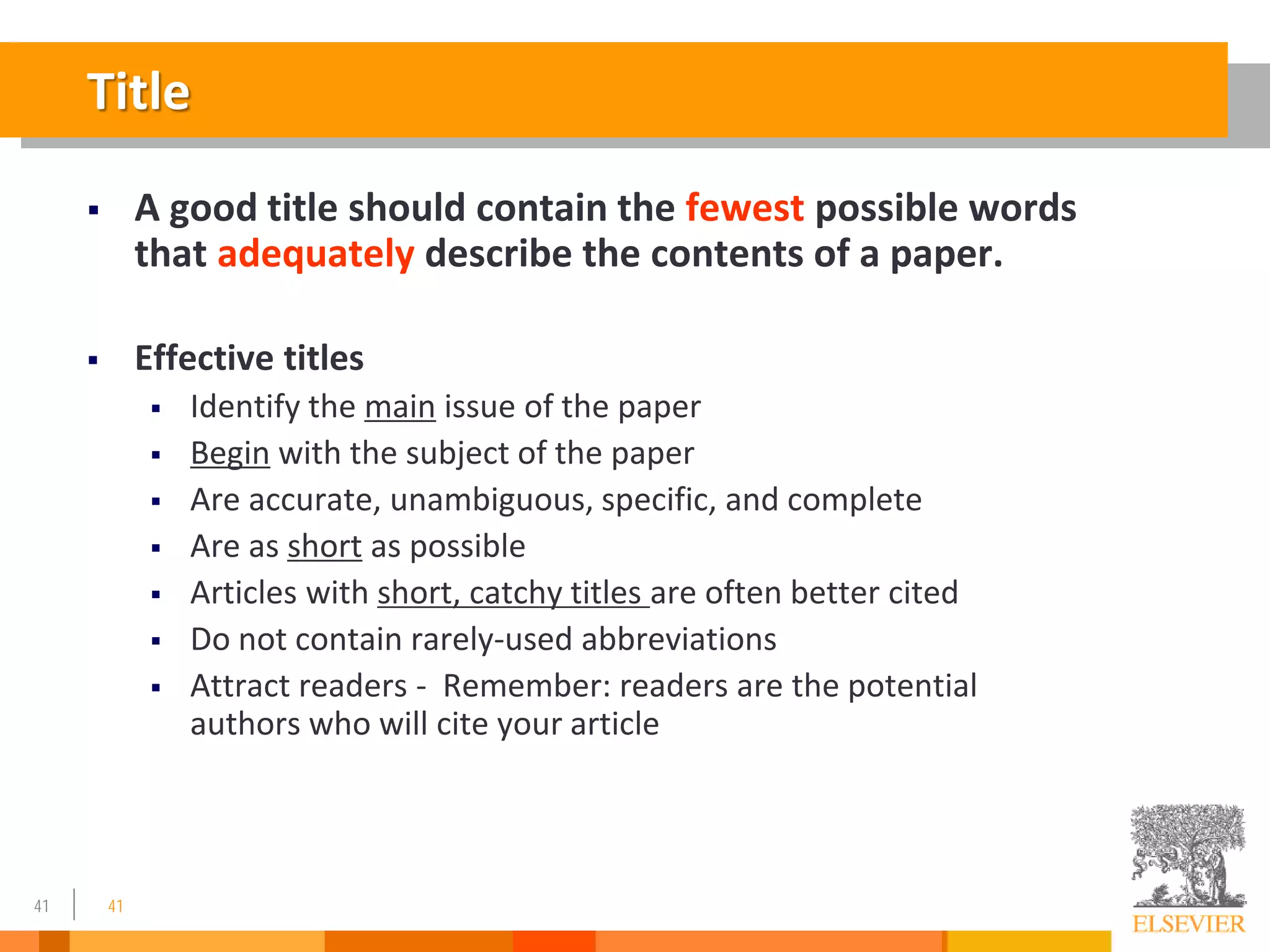 41
Title
 A good title should contain the fewest possible words
that adequately describe the contents of a paper.
 Effective titles
 Identify the main issue of the paper
 Begin with the subject of the paper
 Are accurate, unambiguous, specific, and complete
 Are as short as possible
 Articles with short, catchy titles are often better cited
 Do not contain rarely-used abbreviations
 Attract readers - Remember: readers are the potential
authors who will cite your article
41
 