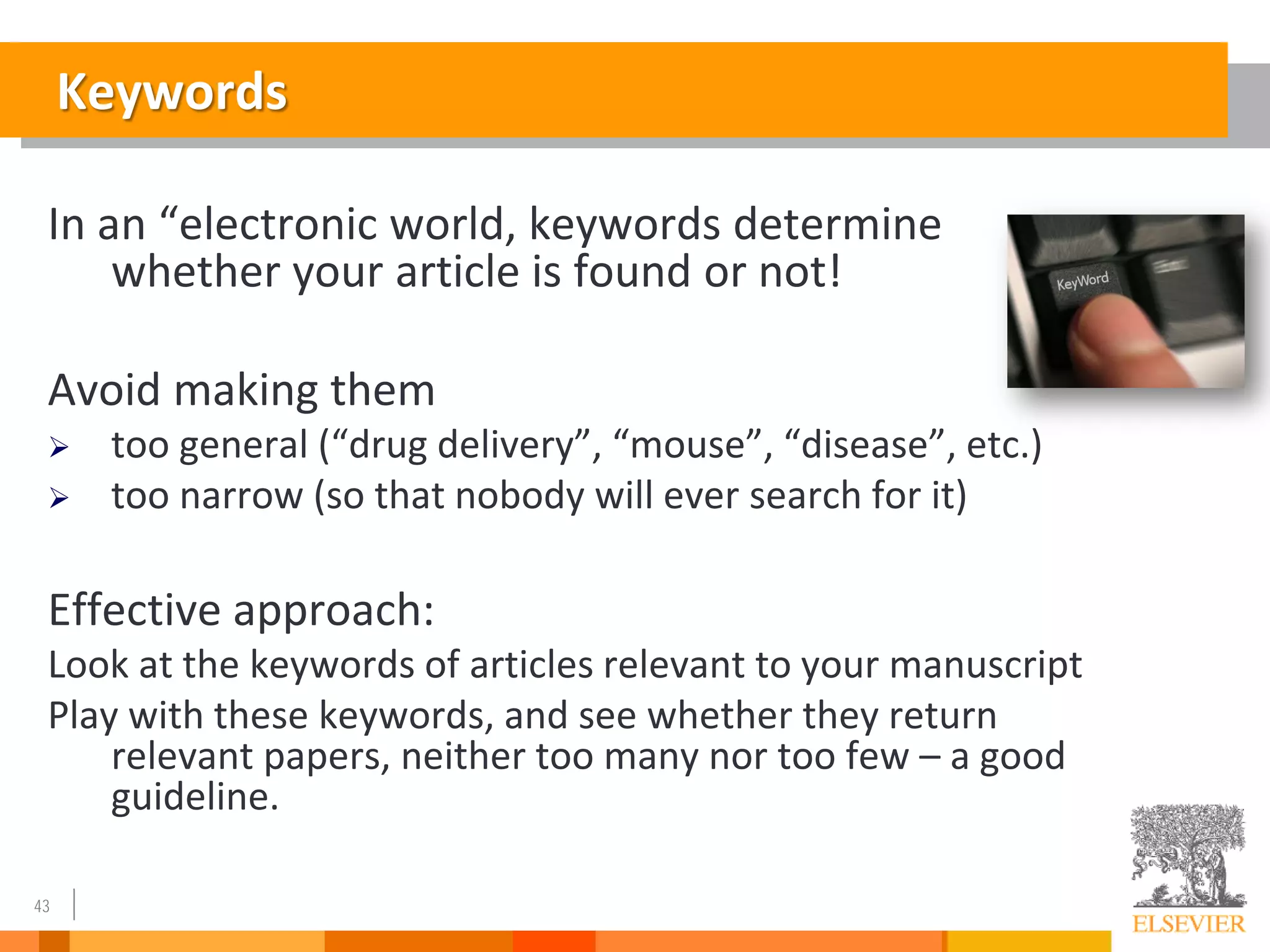 43
Keywords
In an “electronic world, keywords determine
whether your article is found or not!
Avoid making them
 too general (“drug delivery”, “mouse”, “disease”, etc.)
 too narrow (so that nobody will ever search for it)
Effective approach:
Look at the keywords of articles relevant to your manuscript
Play with these keywords, and see whether they return
relevant papers, neither too many nor too few – a good
guideline.
 