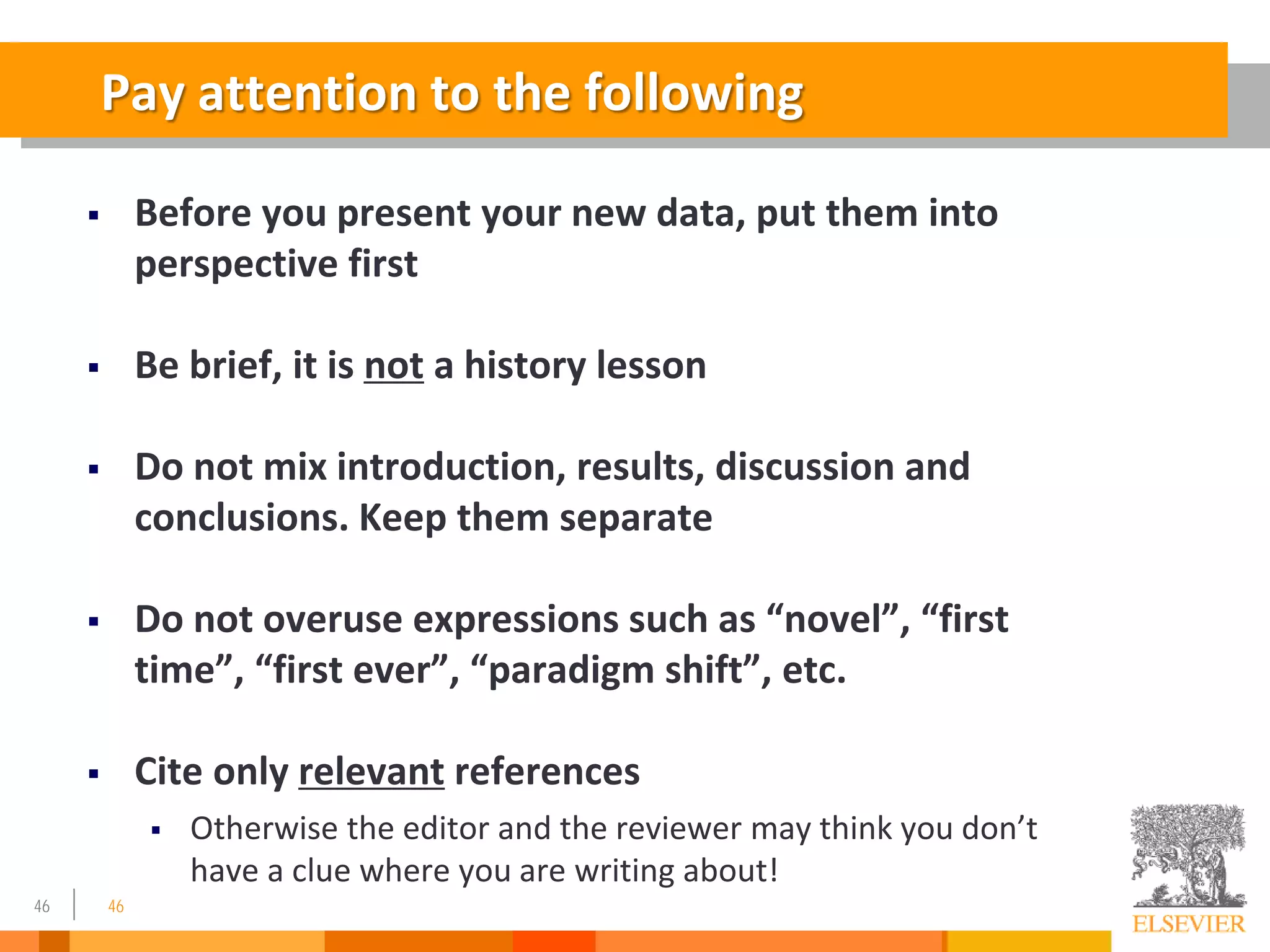 46
Pay attention to the following
 Before you present your new data, put them into
perspective first
 Be brief, it is not a history lesson
 Do not mix introduction, results, discussion and
conclusions. Keep them separate
 Do not overuse expressions such as “novel”, “first
time”, “first ever”, “paradigm shift”, etc.
 Cite only relevant references
 Otherwise the editor and the reviewer may think you don’t
have a clue where you are writing about!
46
 