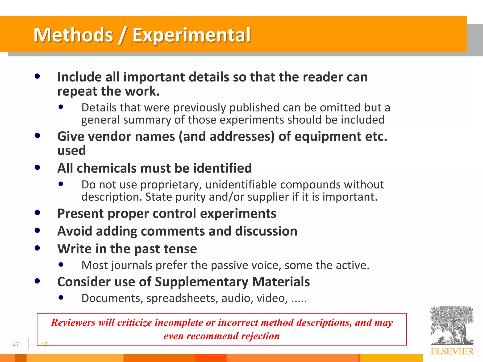 47
Methods / Experimental
• Include all important details so that the reader can
repeat the work.
• Details that were previously published can be omitted but a
general summary of those experiments should be included
• Give vendor names (and addresses) of equipment etc.
used
• All chemicals must be identified
• Do not use proprietary, unidentifiable compounds without
description. State purity and/or supplier if it is important.
• Present proper control experiments
• Avoid adding comments and discussion
• Write in the past tense
• Most journals prefer the passive voice, some the active.
• Consider use of Supplementary Materials
• Documents, spreadsheets, audio, video, .....
47
Reviewers will criticize incomplete or incorrect method descriptions, and may
even recommend rejection
 
