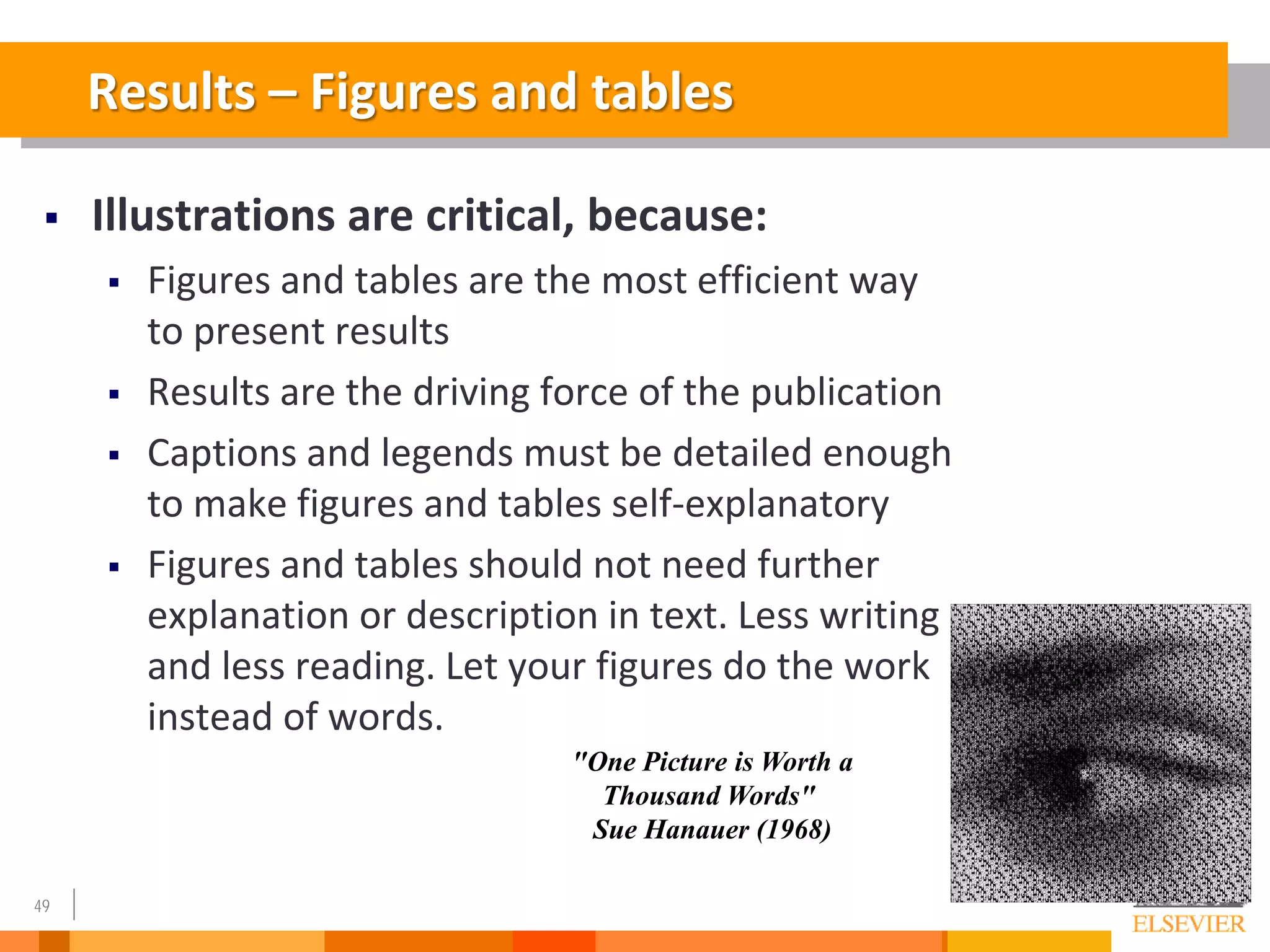 49
"One Picture is Worth a
Thousand Words"
Sue Hanauer (1968)
Results – Figures and tables
 Illustrations are critical, because:
 Figures and tables are the most efficient way
to present results
 Results are the driving force of the publication
 Captions and legends must be detailed enough
to make figures and tables self-explanatory
 Figures and tables should not need further
explanation or description in text. Less writing
and less reading. Let your figures do the work
instead of words.
 