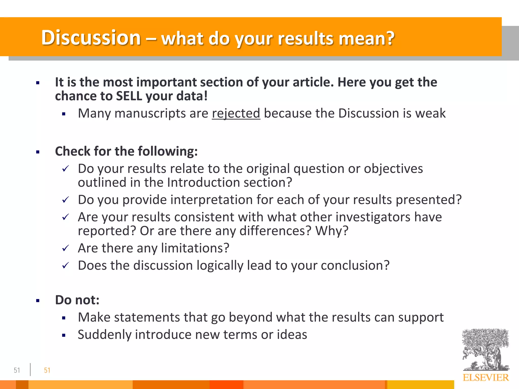 51
Discussion – what do your results mean?
 It is the most important section of your article. Here you get the
chance to SELL your data!
 Many manuscripts are rejected because the Discussion is weak
 Check for the following:
 Do your results relate to the original question or objectives
outlined in the Introduction section?
 Do you provide interpretation for each of your results presented?
 Are your results consistent with what other investigators have
reported? Or are there any differences? Why?
 Are there any limitations?
 Does the discussion logically lead to your conclusion?
 Do not:
 Make statements that go beyond what the results can support
 Suddenly introduce new terms or ideas
51
 