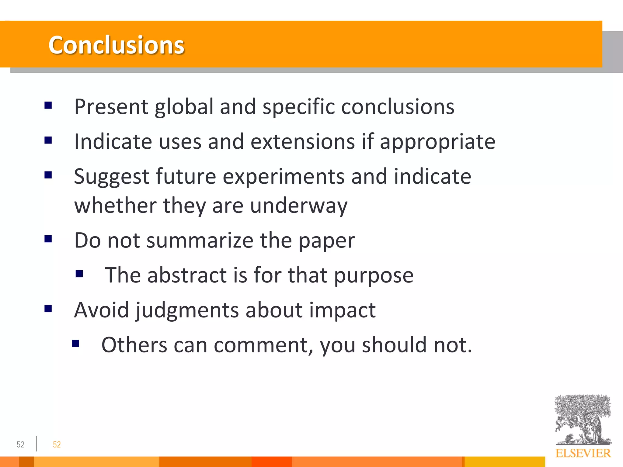 52
Conclusions
 Present global and specific conclusions
 Indicate uses and extensions if appropriate
 Suggest future experiments and indicate
whether they are underway
 Do not summarize the paper
 The abstract is for that purpose
 Avoid judgments about impact
 Others can comment, you should not.
52
 