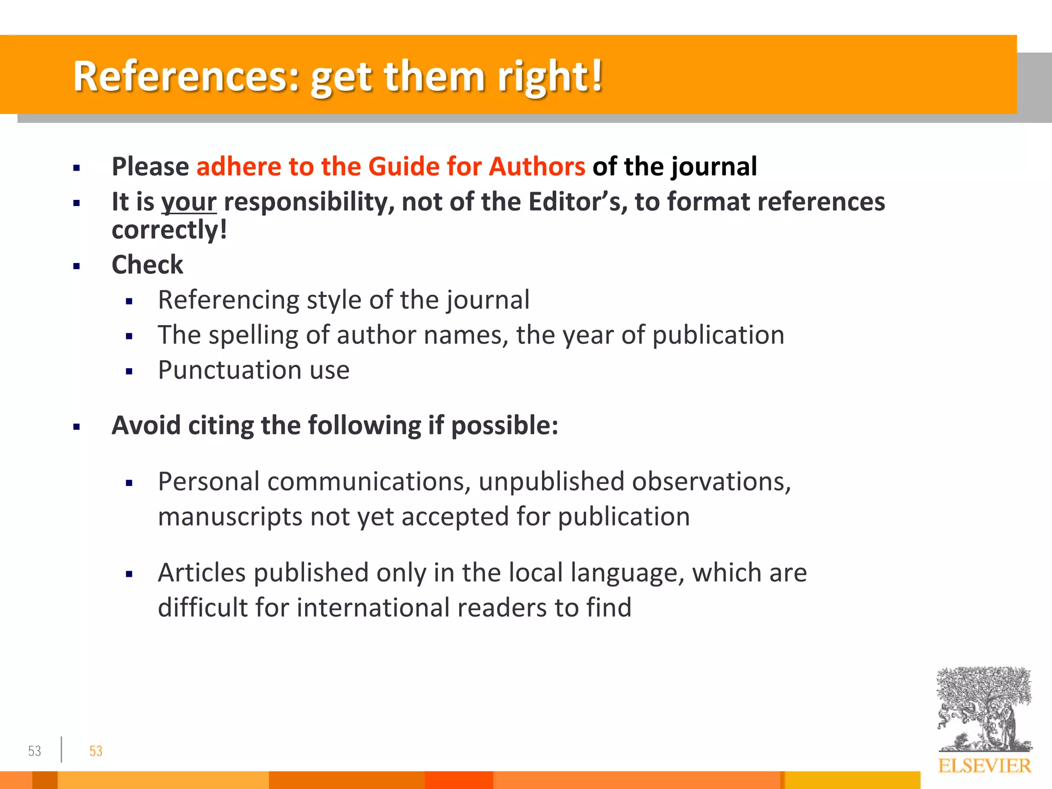 53
References: get them right!
 Please adhere to the Guide for Authors of the journal
 It is your responsibility, not of the Editor’s, to format references
correctly!
 Check
 Referencing style of the journal
 The spelling of author names, the year of publication
 Punctuation use
 Avoid citing the following if possible:
 Personal communications, unpublished observations,
manuscripts not yet accepted for publication
 Articles published only in the local language, which are
difficult for international readers to find
53
 