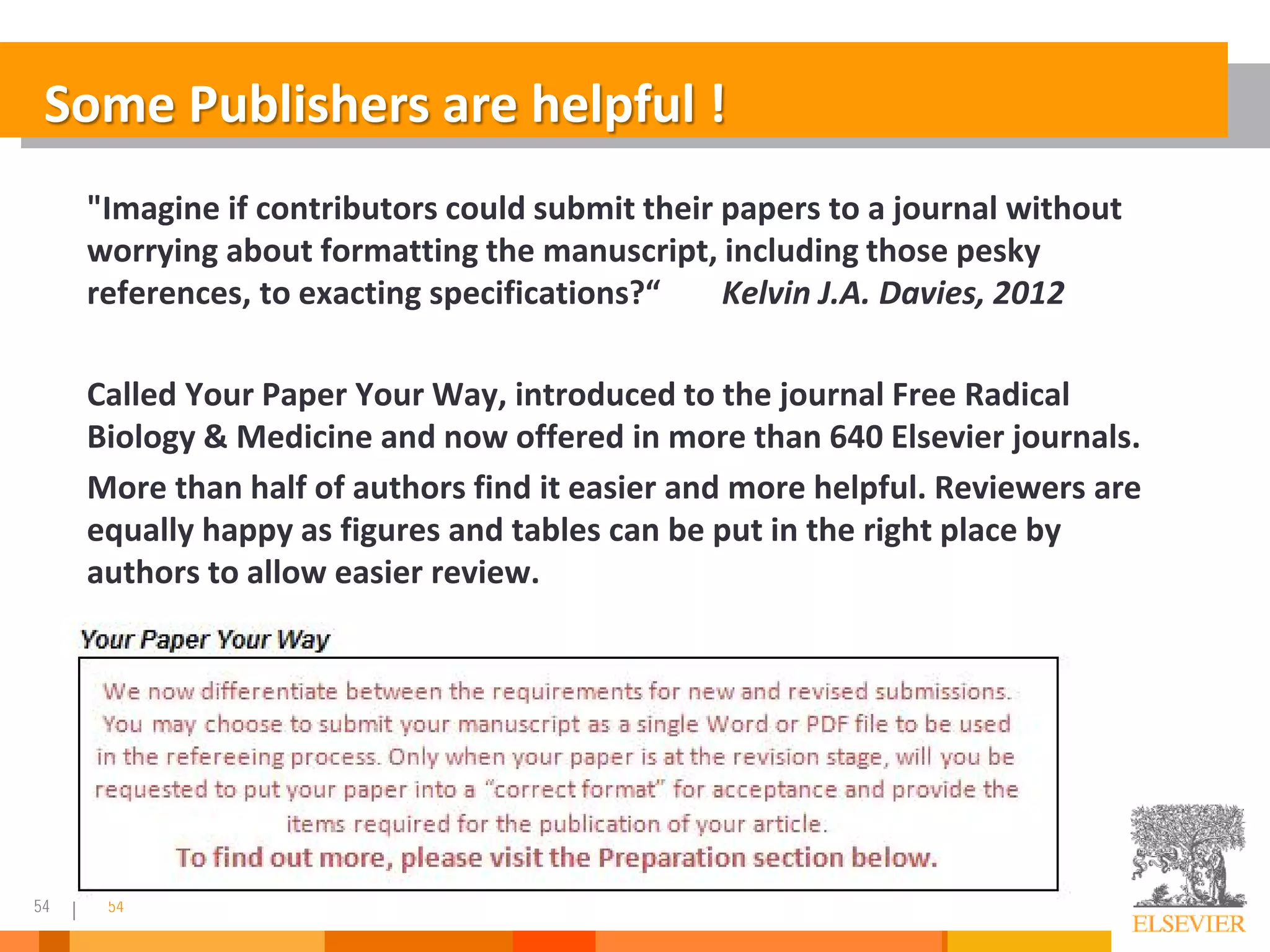 54 54
Some Publishers are helpful !
"Imagine if contributors could submit their papers to a journal without
worrying about formatting the manuscript, including those pesky
references, to exacting specifications?“ Kelvin J.A. Davies, 2012
Called Your Paper Your Way, introduced to the journal Free Radical
Biology & Medicine and now offered in more than 640 Elsevier journals.
More than half of authors find it easier and more helpful. Reviewers are
equally happy as figures and tables can be put in the right place by
authors to allow easier review.
 