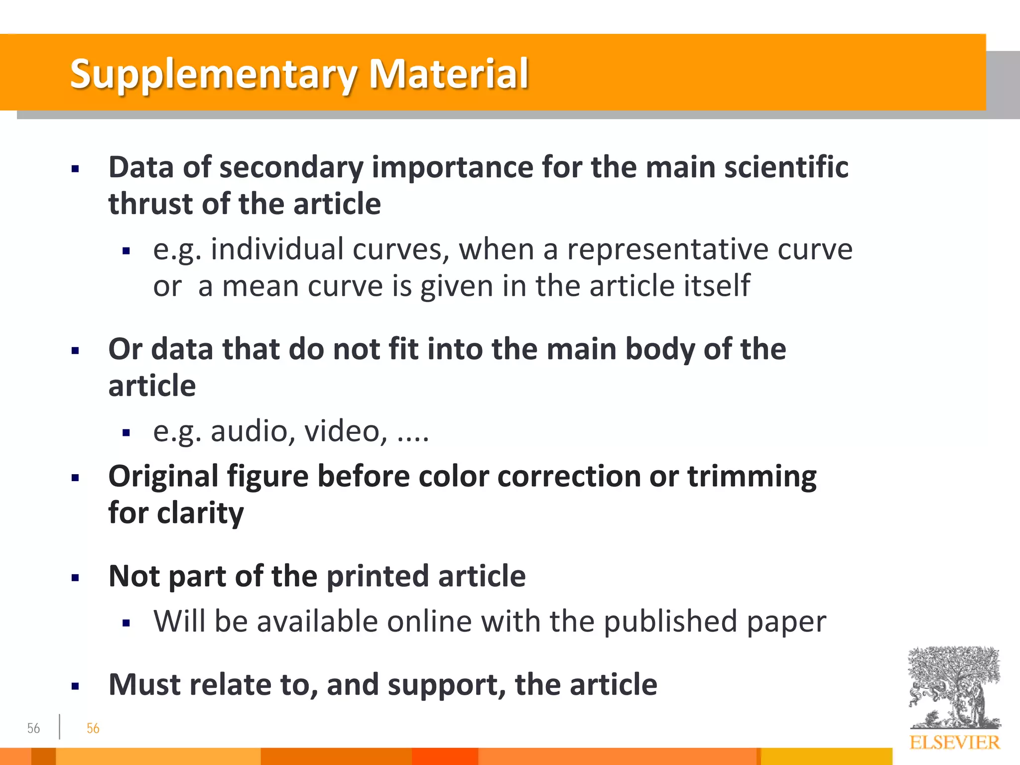 56
Supplementary Material
 Data of secondary importance for the main scientific
thrust of the article
 e.g. individual curves, when a representative curve
or a mean curve is given in the article itself
 Or data that do not fit into the main body of the
article
 e.g. audio, video, ....
 Original figure before color correction or trimming
for clarity
 Not part of the printed article
 Will be available online with the published paper
 Must relate to, and support, the article
56
 