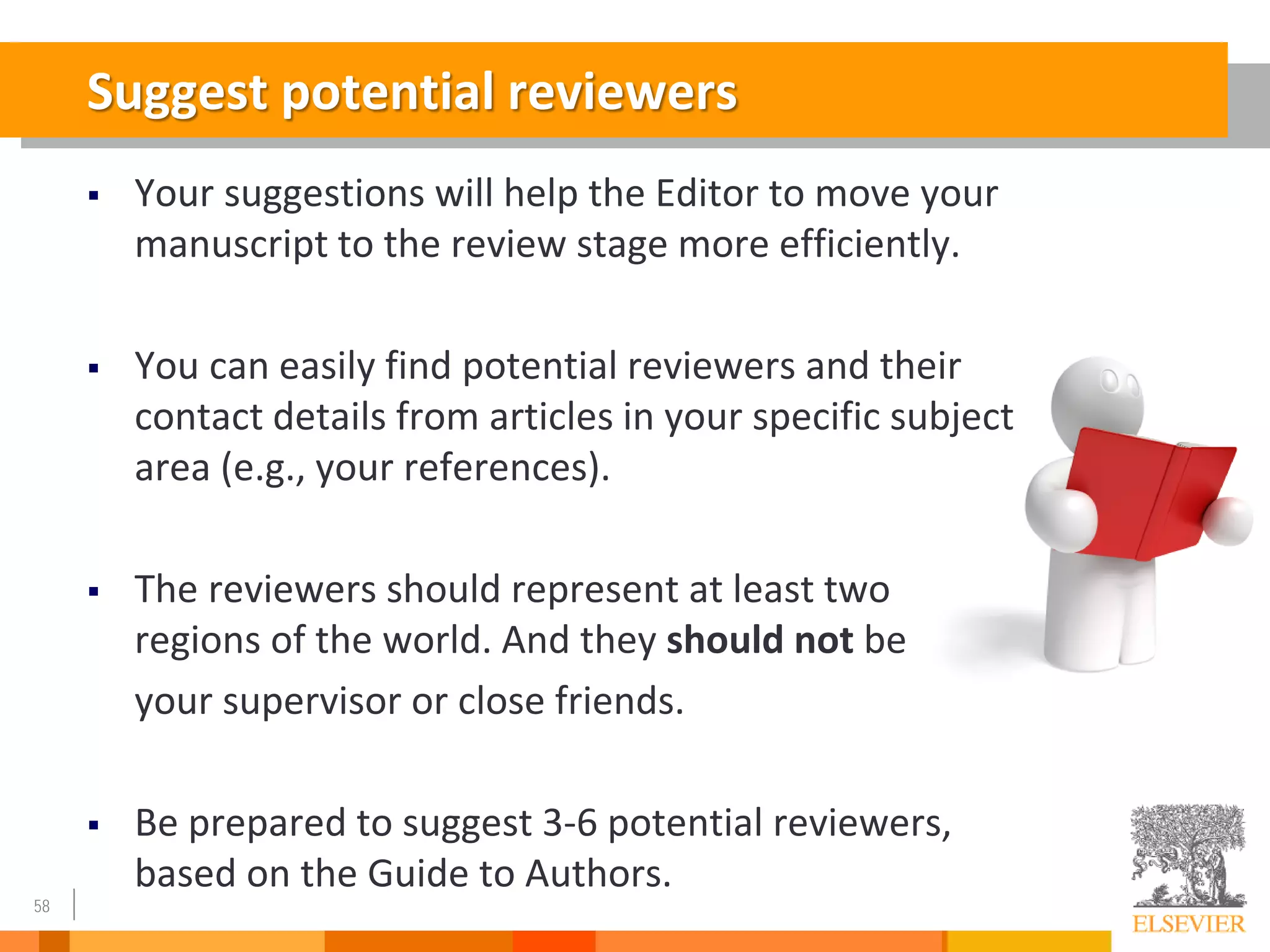 58
Suggest potential reviewers
 Your suggestions will help the Editor to move your
manuscript to the review stage more efficiently.
 You can easily find potential reviewers and their
contact details from articles in your specific subject
area (e.g., your references).
 The reviewers should represent at least two
regions of the world. And they should not be
your supervisor or close friends.
 Be prepared to suggest 3-6 potential reviewers,
based on the Guide to Authors.
 