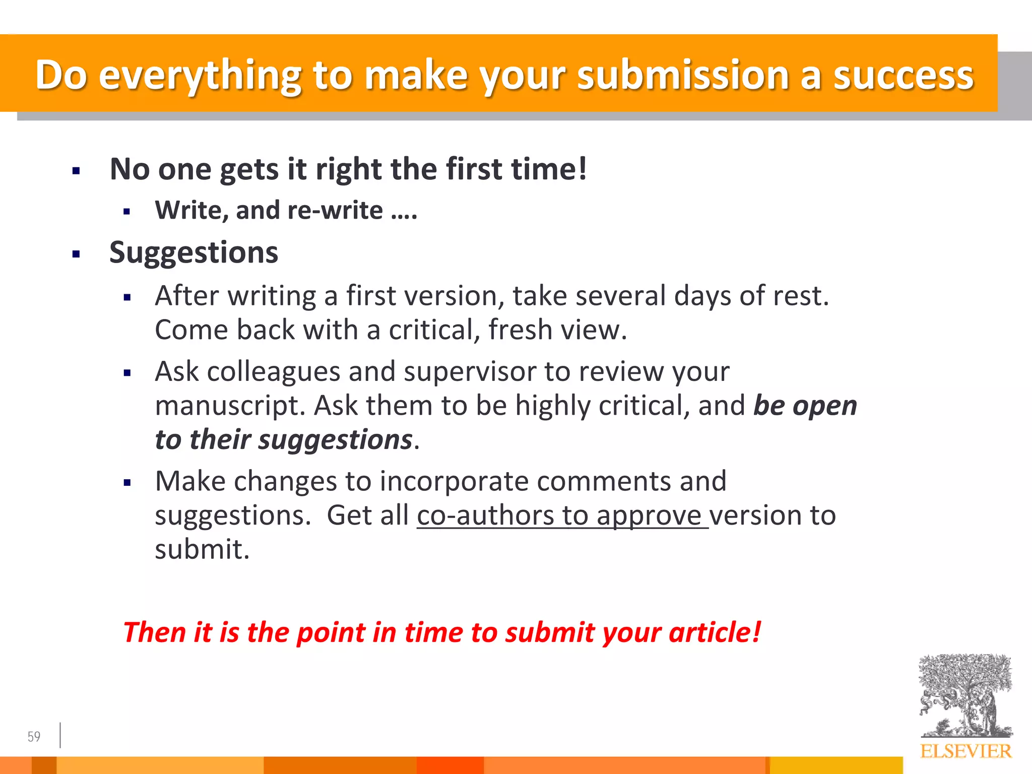 59
Do everything to make your submission a success
 No one gets it right the first time!
 Write, and re-write ….
 Suggestions
 After writing a first version, take several days of rest.
Come back with a critical, fresh view.
 Ask colleagues and supervisor to review your
manuscript. Ask them to be highly critical, and be open
to their suggestions.
 Make changes to incorporate comments and
suggestions. Get all co-authors to approve version to
submit.
Then it is the point in time to submit your article!
 