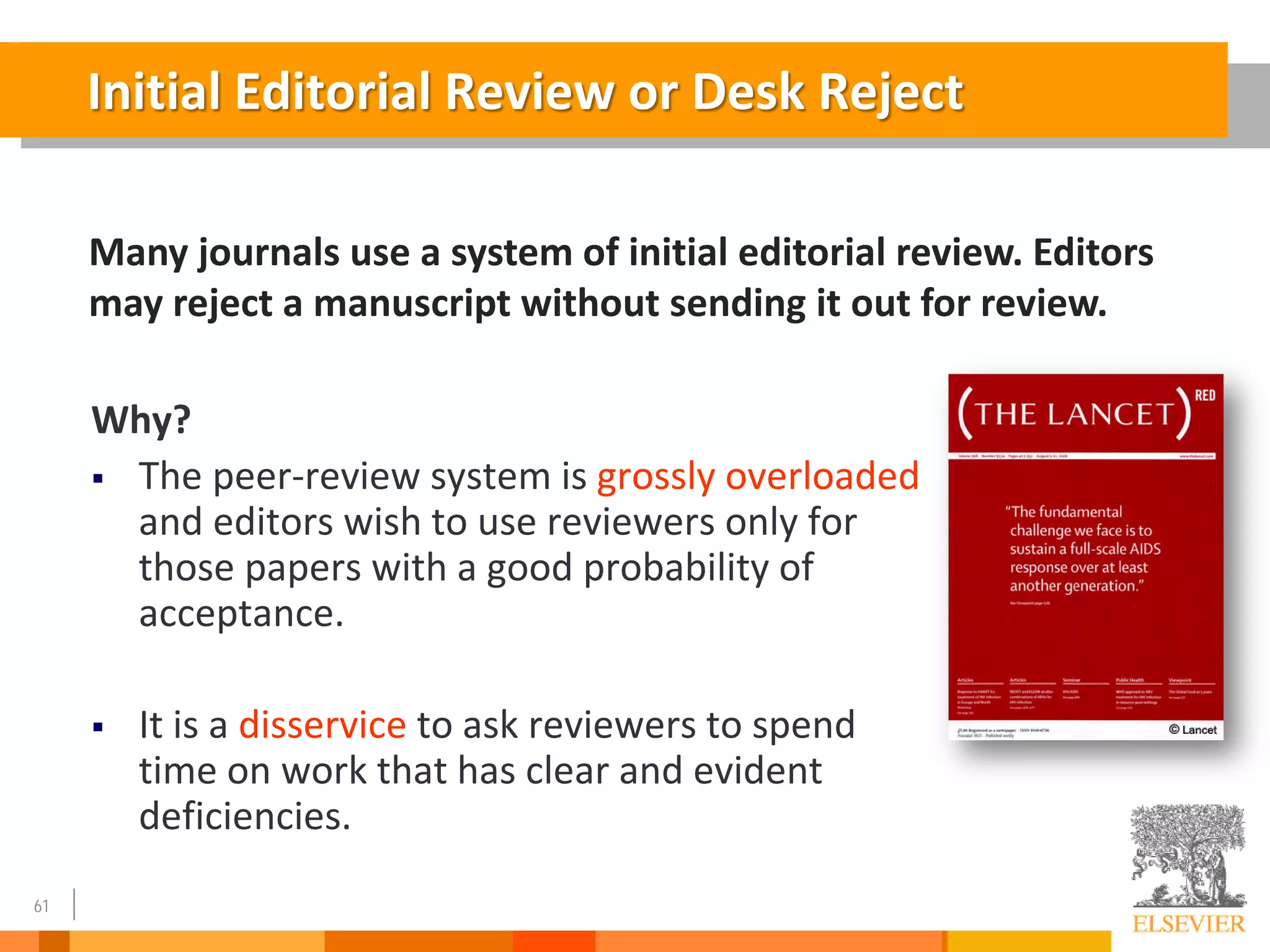 61
Why?
 The peer-review system is grossly overloaded
and editors wish to use reviewers only for
those papers with a good probability of
acceptance.
 It is a disservice to ask reviewers to spend
time on work that has clear and evident
deficiencies.
Initial Editorial Review or Desk Reject
Many journals use a system of initial editorial review. Editors
may reject a manuscript without sending it out for review.
 