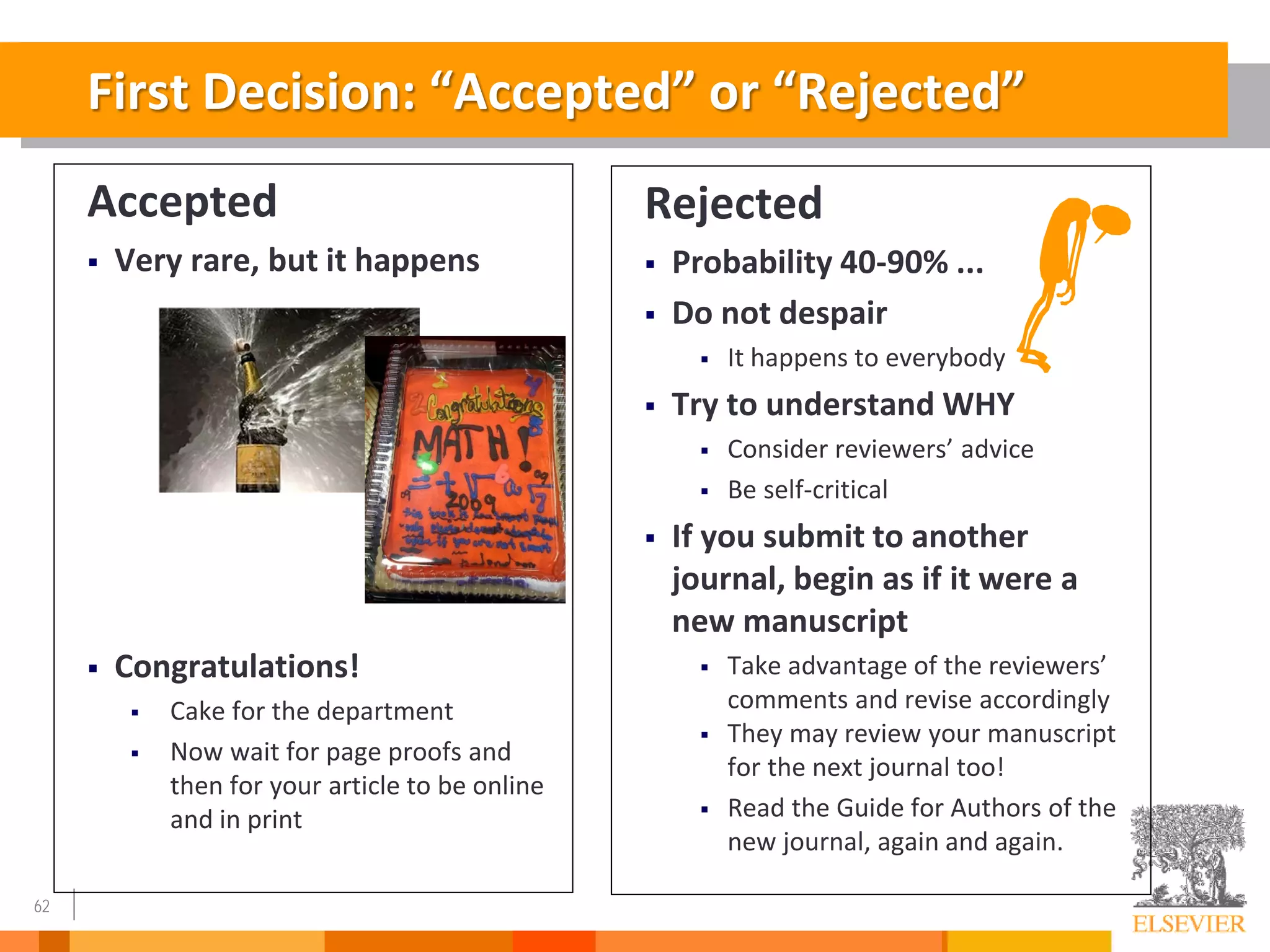 62
First Decision: “Accepted” or “Rejected”
Accepted
 Very rare, but it happens
 Congratulations!
 Cake for the department
 Now wait for page proofs and
then for your article to be online
and in print
Rejected
 Probability 40-90% ...
 Do not despair
 It happens to everybody
 Try to understand WHY
 Consider reviewers’ advice
 Be self-critical
 If you submit to another
journal, begin as if it were a
new manuscript
 Take advantage of the reviewers’
comments and revise accordingly
 They may review your manuscript
for the next journal too!
 Read the Guide for Authors of the
new journal, again and again.
 