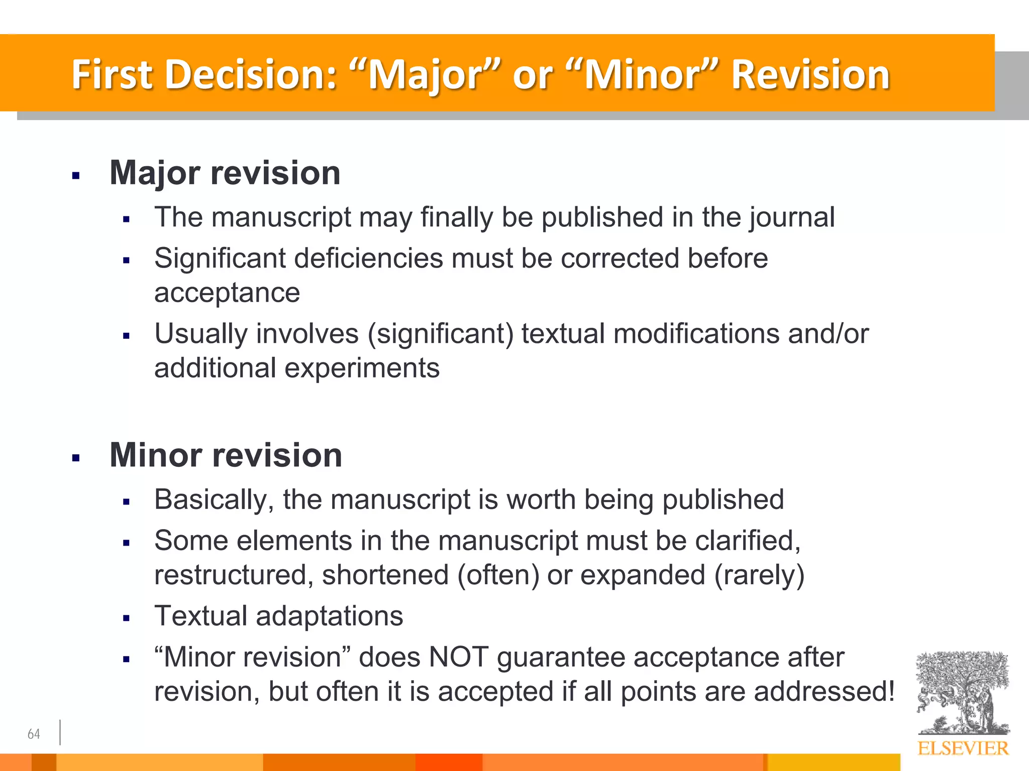 64
First Decision: “Major” or “Minor” Revision
 Major revision
 The manuscript may finally be published in the journal
 Significant deficiencies must be corrected before
acceptance
 Usually involves (significant) textual modifications and/or
additional experiments
 Minor revision
 Basically, the manuscript is worth being published
 Some elements in the manuscript must be clarified,
restructured, shortened (often) or expanded (rarely)
 Textual adaptations
 “Minor revision” does NOT guarantee acceptance after
revision, but often it is accepted if all points are addressed!
 