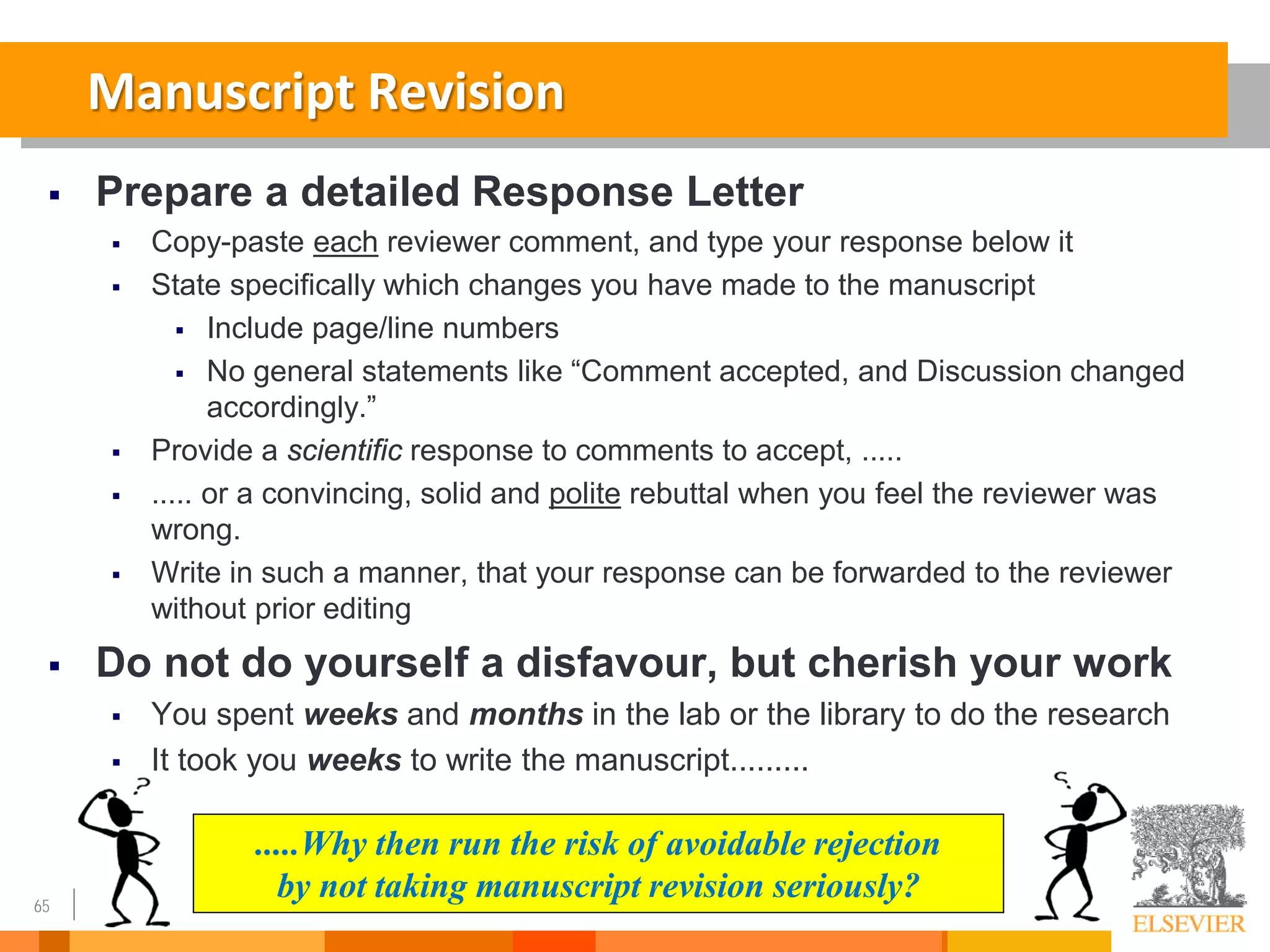 65
Manuscript Revision
 Prepare a detailed Response Letter
 Copy-paste each reviewer comment, and type your response below it
 State specifically which changes you have made to the manuscript
 Include page/line numbers
 No general statements like “Comment accepted, and Discussion changed
accordingly.”
 Provide a scientific response to comments to accept, .....
 ..... or a convincing, solid and polite rebuttal when you feel the reviewer was
wrong.
 Write in such a manner, that your response can be forwarded to the reviewer
without prior editing
 Do not do yourself a disfavour, but cherish your work
 You spent weeks and months in the lab or the library to do the research
 It took you weeks to write the manuscript.........
.....Why then run the risk of avoidable rejection
by not taking manuscript revision seriously?
 