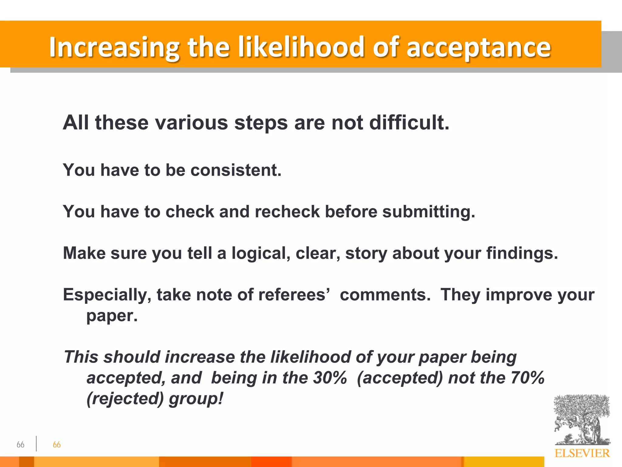 66 66
Increasing the likelihood of acceptance
All these various steps are not difficult.
You have to be consistent.
You have to check and recheck before submitting.
Make sure you tell a logical, clear, story about your findings.
Especially, take note of referees’ comments. They improve your
paper.
This should increase the likelihood of your paper being
accepted, and being in the 30% (accepted) not the 70%
(rejected) group!
 