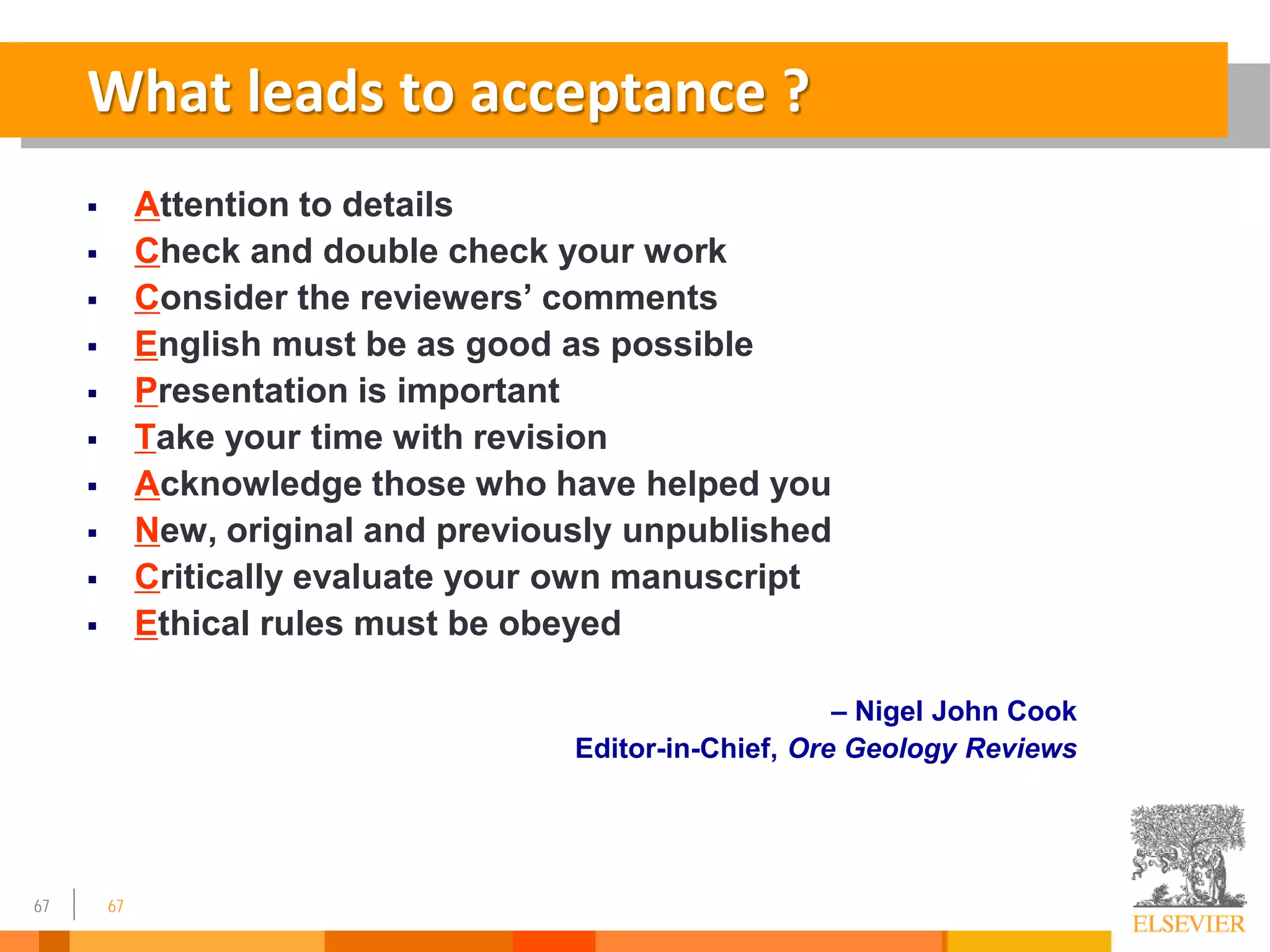 67
What leads to acceptance ?
 Attention to details
 Check and double check your work
 Consider the reviewers’ comments
 English must be as good as possible
 Presentation is important
 Take your time with revision
 Acknowledge those who have helped you
 New, original and previously unpublished
 Critically evaluate your own manuscript
 Ethical rules must be obeyed
– Nigel John Cook
Editor-in-Chief, Ore Geology Reviews
67
 