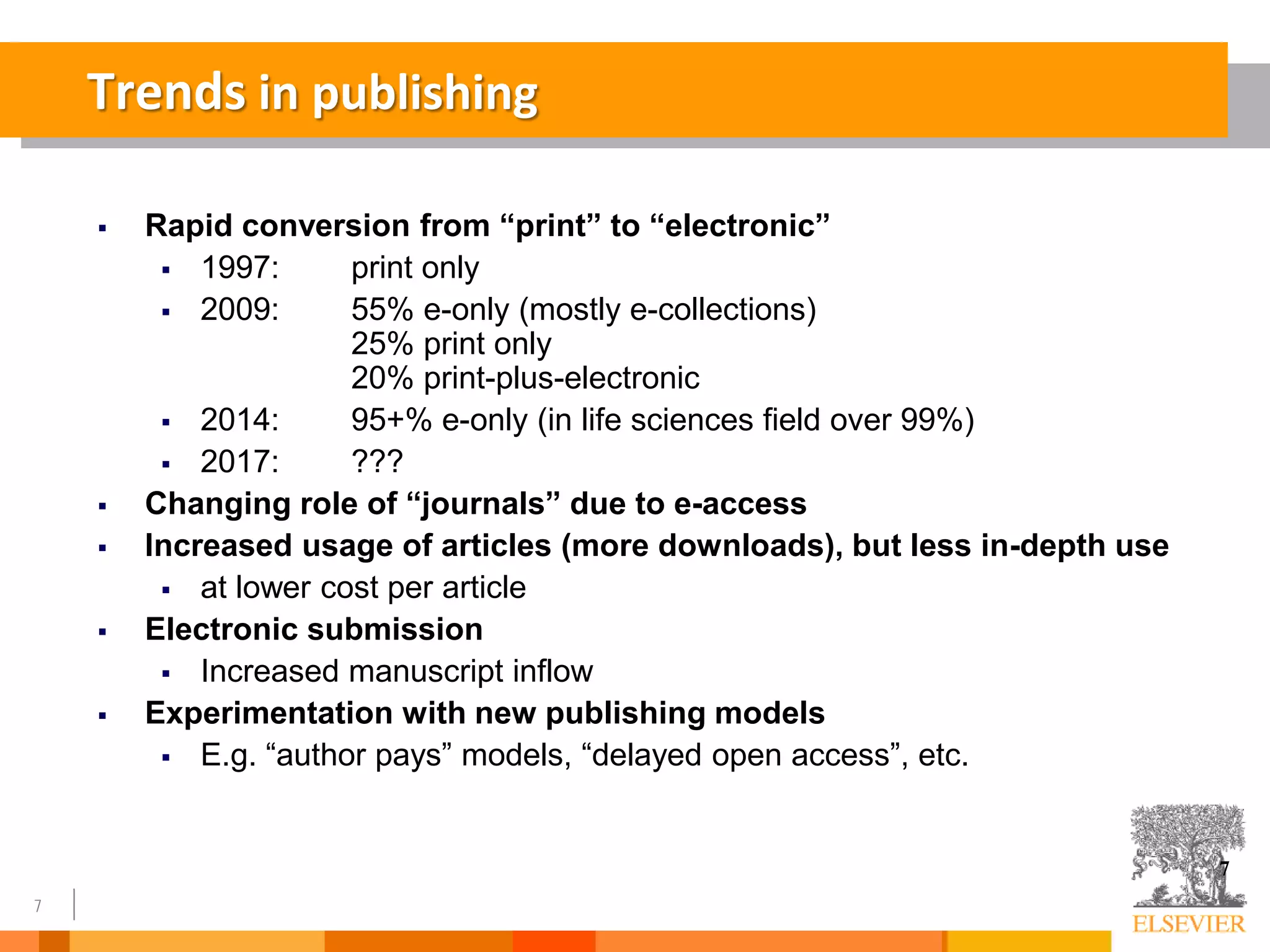 7
Trends in publishing
7
 Rapid conversion from “print” to “electronic”
 1997: print only
 2009: 55% e-only (mostly e-collections)
25% print only
20% print-plus-electronic
 2014: 95+% e-only (in life sciences field over 99%)
 2017: ???
 Changing role of “journals” due to e-access
 Increased usage of articles (more downloads), but less in-depth use
 at lower cost per article
 Electronic submission
 Increased manuscript inflow
 Experimentation with new publishing models
 E.g. “author pays” models, “delayed open access”, etc.
 