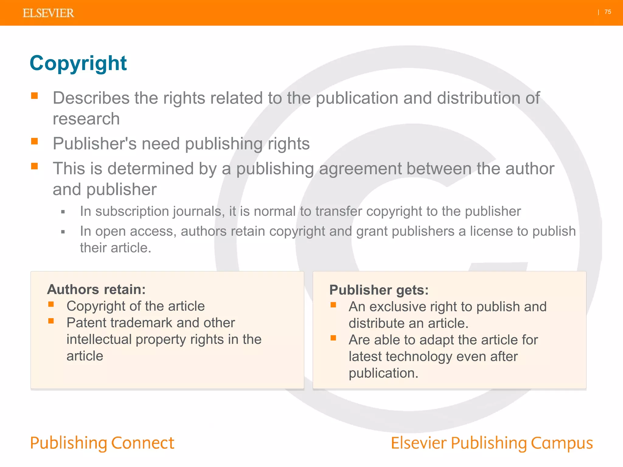 | 75
 Describes the rights related to the publication and distribution of
research
 Publisher's need publishing rights
 This is determined by a publishing agreement between the author
and publisher
 In subscription journals, it is normal to transfer copyright to the publisher
 In open access, authors retain copyright and grant publishers a license to publish
their article.
Copyright
Authors retain:
 Copyright of the article
 Patent trademark and other
intellectual property rights in the
article
Publisher gets:
 An exclusive right to publish and
distribute an article.
 Are able to adapt the article for
latest technology even after
publication.
 
