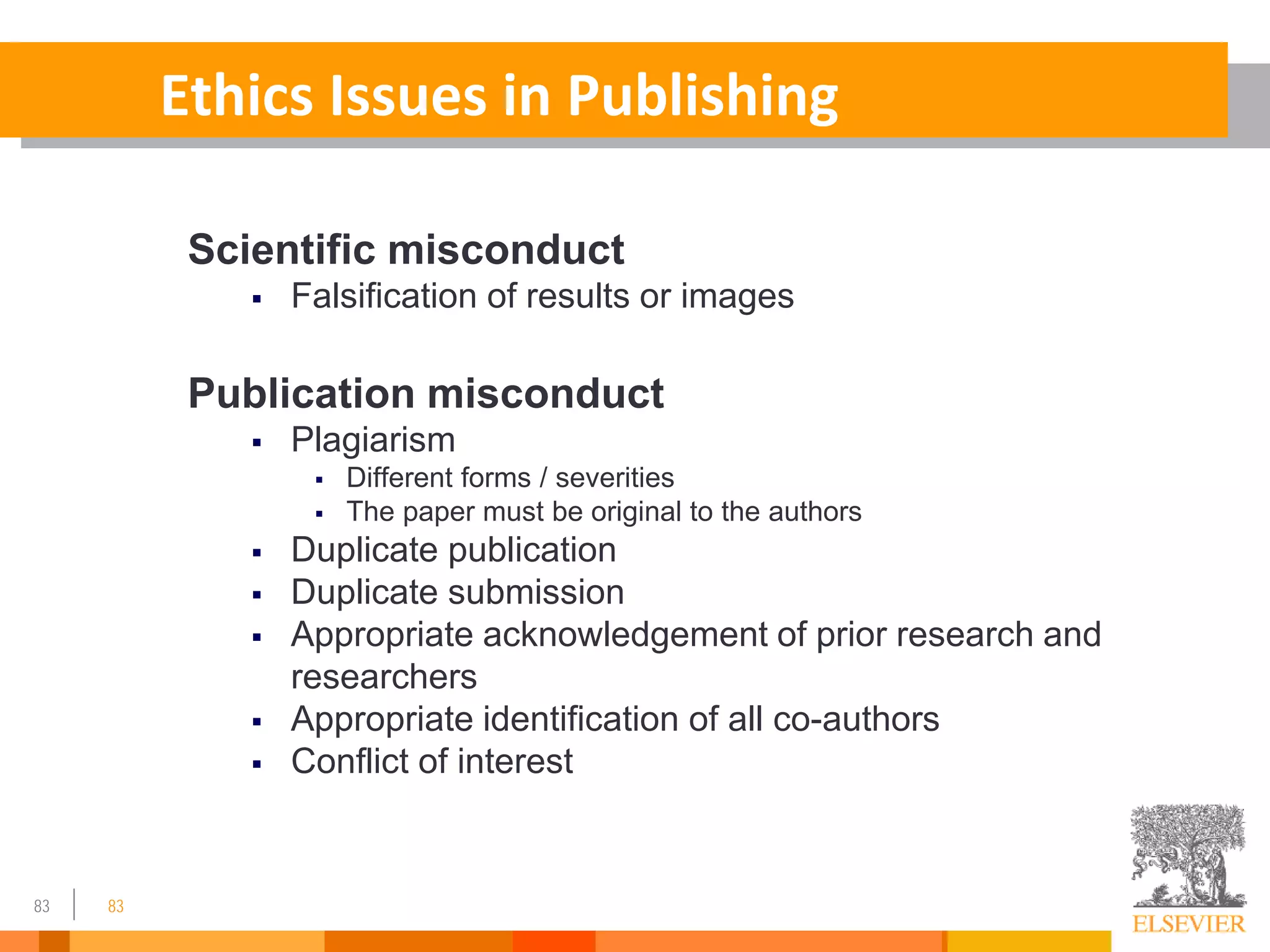 83 83
Ethics Issues in Publishing
Scientific misconduct
 Falsification of results or images
Publication misconduct
 Plagiarism
 Different forms / severities
 The paper must be original to the authors
 Duplicate publication
 Duplicate submission
 Appropriate acknowledgement of prior research and
researchers
 Appropriate identification of all co-authors
 Conflict of interest
 