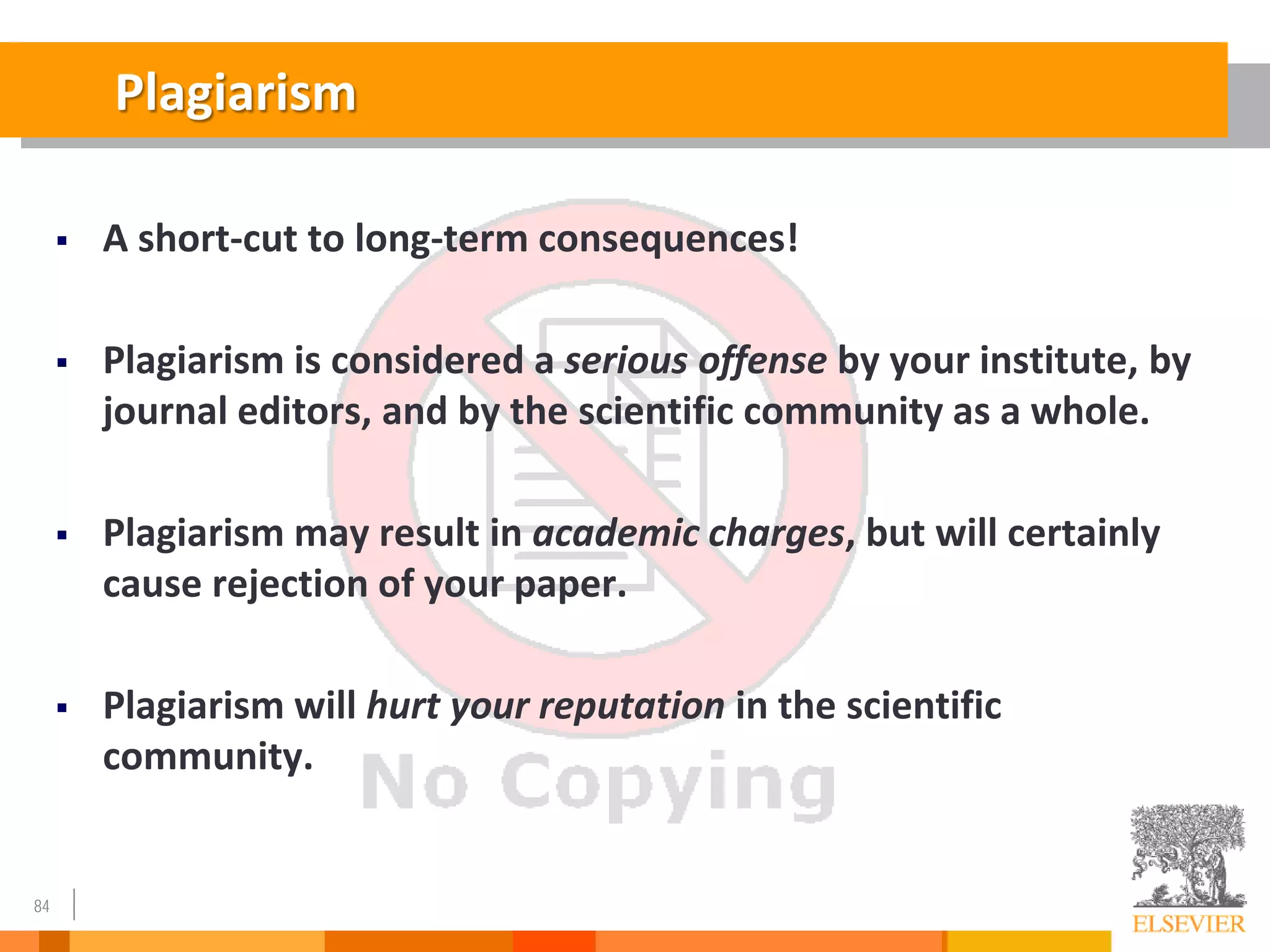 84
Plagiarism
 A short-cut to long-term consequences!
 Plagiarism is considered a serious offense by your institute, by
journal editors, and by the scientific community as a whole.
 Plagiarism may result in academic charges, but will certainly
cause rejection of your paper.
 Plagiarism will hurt your reputation in the scientific
community.
 