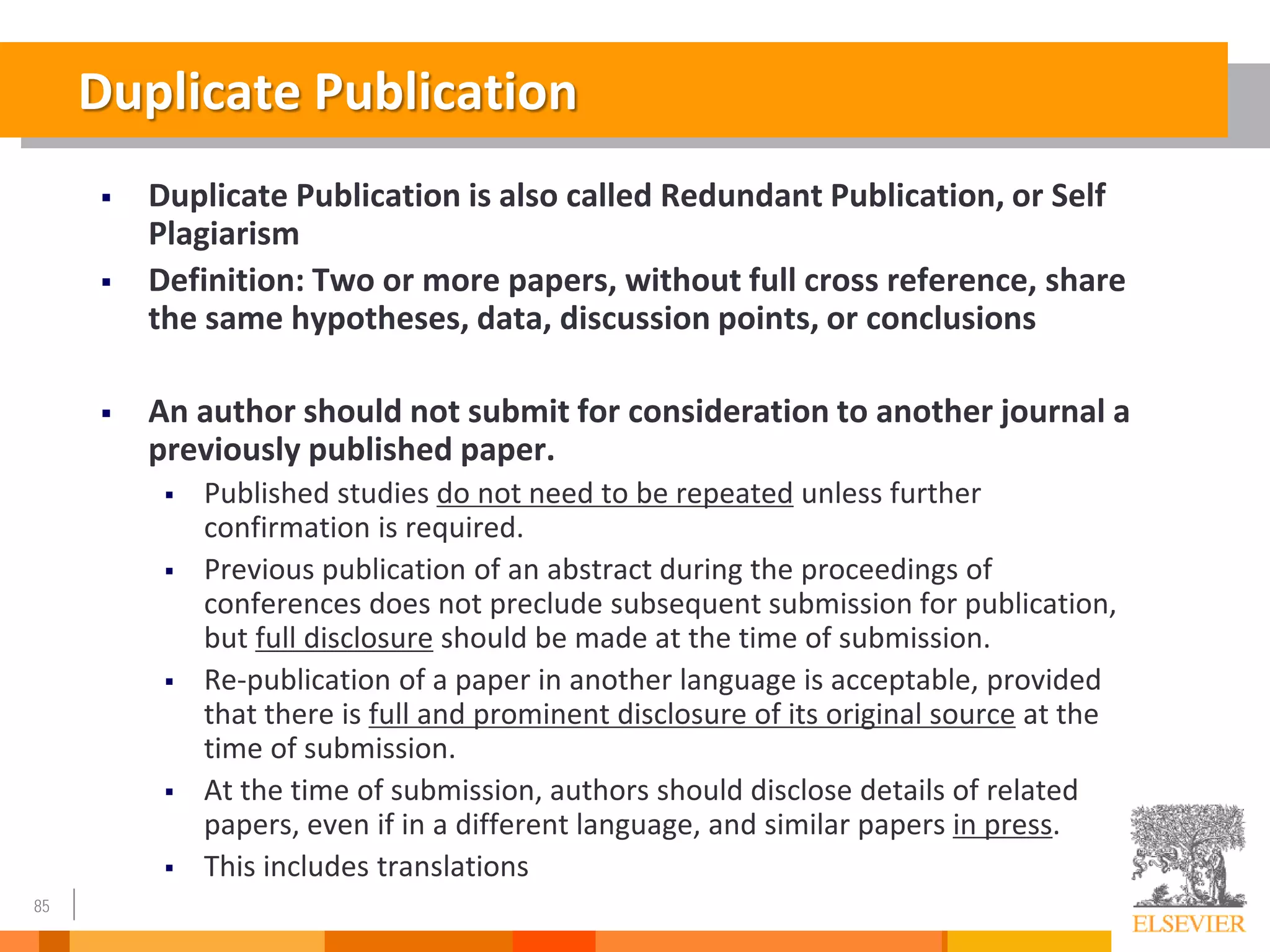 85
Duplicate Publication
 Duplicate Publication is also called Redundant Publication, or Self
Plagiarism
 Definition: Two or more papers, without full cross reference, share
the same hypotheses, data, discussion points, or conclusions
 An author should not submit for consideration to another journal a
previously published paper.
 Published studies do not need to be repeated unless further
confirmation is required.
 Previous publication of an abstract during the proceedings of
conferences does not preclude subsequent submission for publication,
but full disclosure should be made at the time of submission.
 Re-publication of a paper in another language is acceptable, provided
that there is full and prominent disclosure of its original source at the
time of submission.
 At the time of submission, authors should disclose details of related
papers, even if in a different language, and similar papers in press.
 This includes translations
 