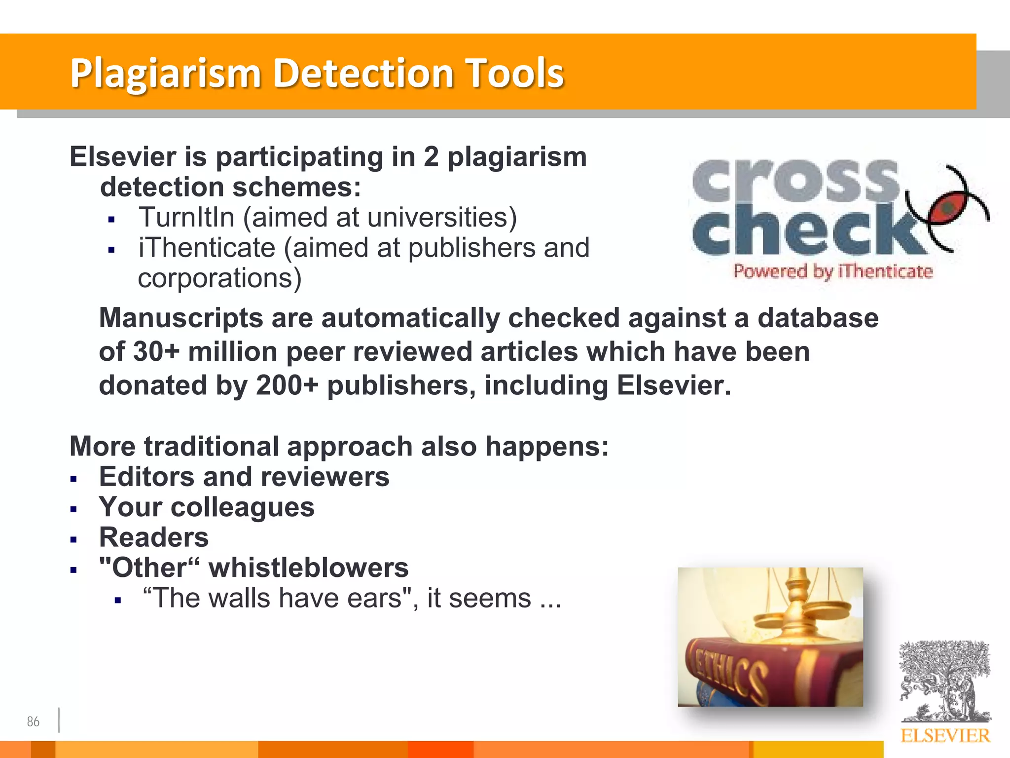 86
Plagiarism Detection Tools
Elsevier is participating in 2 plagiarism
detection schemes:
 TurnItIn (aimed at universities)
 iThenticate (aimed at publishers and
corporations)
Manuscripts are automatically checked against a database
of 30+ million peer reviewed articles which have been
donated by 200+ publishers, including Elsevier.
More traditional approach also happens:
 Editors and reviewers
 Your colleagues
 Readers
 "Other“ whistleblowers
 “The walls have ears", it seems ...
 