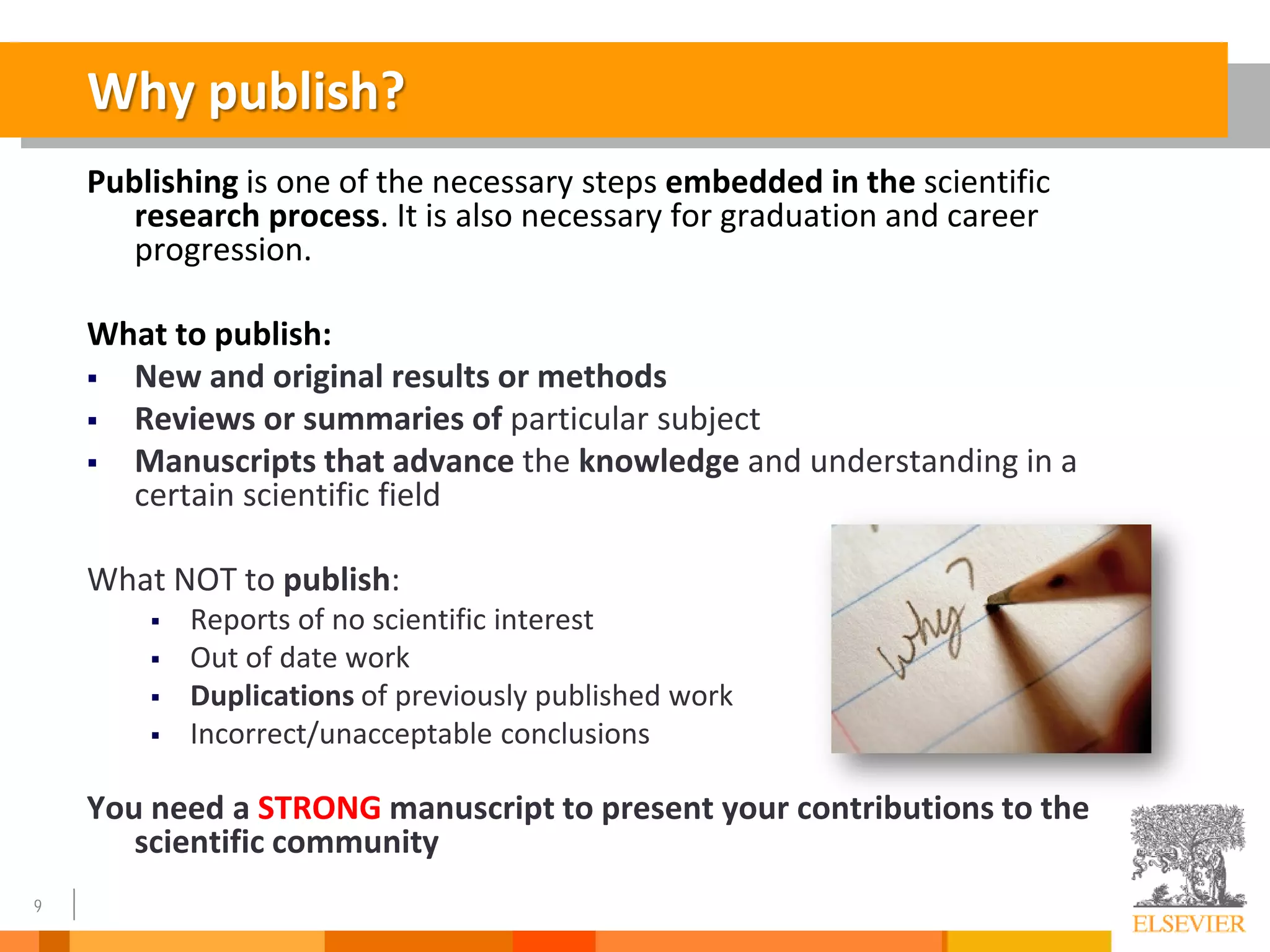 9
Why publish?
Publishing is one of the necessary steps embedded in the scientific
research process. It is also necessary for graduation and career
progression.
What to publish:
 New and original results or methods
 Reviews or summaries of particular subject
 Manuscripts that advance the knowledge and understanding in a
certain scientific field
What NOT to publish:
 Reports of no scientific interest
 Out of date work
 Duplications of previously published work
 Incorrect/unacceptable conclusions
You need a STRONG manuscript to present your contributions to the
scientific community
 