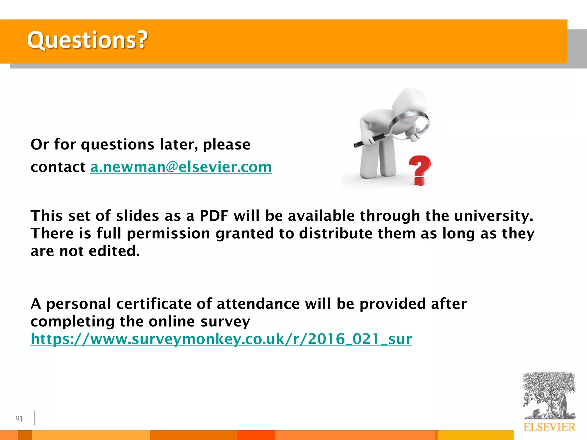 91
Questions?
Or for questions later, please
contact a.newman@elsevier.com
This set of slides as a PDF will be available through the university.
There is full permission granted to distribute them as long as they
are not edited.
A personal certificate of attendance will be provided after
completing the online survey
https://www.surveymonkey.co.uk/r/2016_021_sur
 