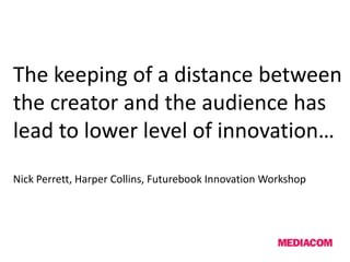 The keeping of a distance between
the creator and the audience has
lead to lower level of innovation…
Nick Perrett, Harper Collins, Futurebook Innovation Workshop
 
