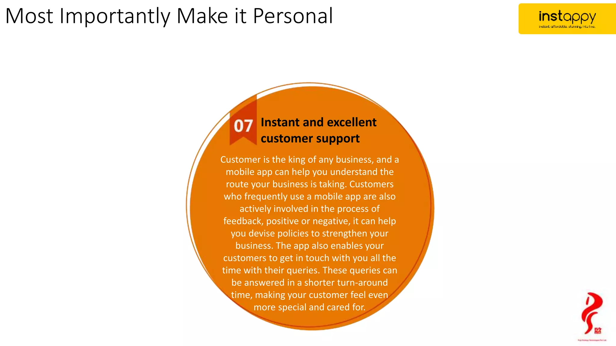 Most Importantly Make it Personal
Instant and excellent
customer support
Customer is the king of any business, and a
mobile app can help you understand the
route your business is taking. Customers
who frequently use a mobile app are also
actively involved in the process of
feedback, positive or negative, it can help
you devise policies to strengthen your
business. The app also enables your
customers to get in touch with you all the
time with their queries. These queries can
be answered in a shorter turn-around
time, making your customer feel even
more special and cared for.
 