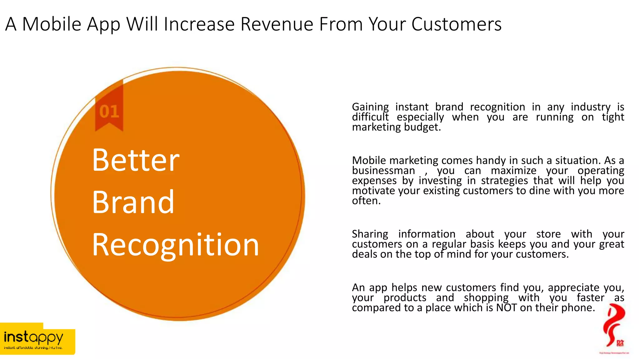 A Mobile App Will Increase Revenue From Your Customers
Gaining instant brand recognition in any industry is
difficult especially when you are running on tight
marketing budget.
Mobile marketing comes handy in such a situation. As a
businessman , you can maximize your operating
expenses by investing in strategies that will help you
motivate your existing customers to dine with you more
often.
Sharing information about your store with your
customers on a regular basis keeps you and your great
deals on the top of mind for your customers.
An app helps new customers find you, appreciate you,
your products and shopping with you faster as
compared to a place which is NOT on their phone.
Better
Brand
Recognition
 